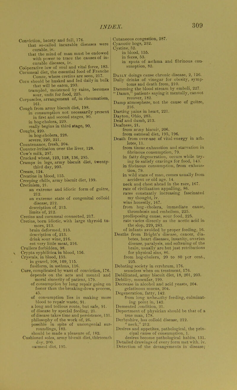 Conviction, lienrty and full, 176. that so-called incurable diseases were curable, iv. that the mind of man must be endowed with power to trace the causes of in- curable diseases, iv. Cooperative law of soul and vital force, 183. Cornmeal diet, the essential food of Franche Comte, where cretins are seen, 217. Corn should be husked and fed daily in bulk that will be eaten, 293. trampled, moistened by rains, becomes sour, unfit for food, 225. Corpuscles, arrangement of, in rheumatism, 161. Coup:h from army biscuit diet, 198. in consumption not necessarily present in first and second stages, 90. in hog-cholera, 229. really begins in third stage, 90. Coughs, 220. in hog-cholera, 228. severe, 220, 221. Countenance, fresh, 204. Counter-irritation over the liver, 128. Cow's milk, 297. Cracked wheat, 123, 128, 136, 295. Cramps in legs, army biscuit diet, twenty- third day, 203. Cream, 124. Creatine in blood, 155. Creeping chills, army biscuit diet, 199. Cretinism, 21. an extreme and idiotic form of goitre, 212. an extreme state of congenital colloid disease, 212. description of, 213. limits of, 212. Cretins and cornmeal connected, 217. Cretins, born i<liotic, with large thyroid tu- mors, 213. brain deformed, 213. description of, 213. drink sour wine, 216. est very little meat, 216. Crullers forbidden, 98. V Crypta syphilitica in blood, 156. Crystals, in blood, 155. in gravel, 108, 109, 115. fusiform, in asthma, 116. Cure, complicated by want of conviction, 176. depends on the acts and mentiil and moral sincerity of patient, 179. of consumption by lung repair going on faster than the breaking-down process, 45. of consumption lies in making more blood to repair waste, 91. a long and tedious route, but safe, 91. of disease by special feeding, 21. of disease takes time and ])cr.sistence, 131. philosophy of the work of, 26. possible m spite of uncongenial sur- roundings, 182. should he made a pleasure of, 182. Cushioned soles, army bi'^cuit diet, thirteenth d:iy. 200. oatmeal diet, 195. Cutaneous congestion, 287. Cyanotic hogs, 232. Cystine, 52. in blood, 155. in feces, 53. in sputa of asthma and fibrinous con- sumption, 82. Daily doings cause chronic disease, 2, 126. Daily drinks of vinegar for obesity, sym]> toms and death from, 210. Damming the blood stream by emboli, 227. Damn, patients saying it mentally, cannot recover, 182. Damp atmosphere, not the cause of goitre, 216. Darting pains in heart, 221. Dayton, Ohio, 283. Deaf and dumb, 213. Deafness, 21. from army biscuit, 206. from oatmeal diet, 195, 196. Death from over-use of vital energy in ath- letes, 11. from tissue exhaustion and starvation in fibrinous consumption, 79. in fatty degeneration, occurs wliile try- ing to satisfy cravings for food, 143. in fibrinous consumption, from exhaus- tion, 79. in wild state of man, comes usually from accident or old age, 14. neck and chest ahead in the race, 167. rate of civilization appalling, 86. rates constantly increasing fascinated my thought, iv. wins honestly, 167. from hog-cholera, immediate cause, thrombosis and embolism, 225. predisposing cause, sour food, 225. rate varies directly as the acetic acid in the slop, 229, 283. of infants avoided by proper feeding, 16. Deaths from Bright's disease, cancer, dia- betes, heart diseases, insanity, ovarian disease, paralysis, and softening of the brain, usually are but just retributions for physical sins, 86. from liog-cliolera, 20 to 80 per cent., 225. Debating society in cerebrum, 176. senseless when on treatment, 176. Debilitated, army biscuit diet, 18, 201, 203. Debility, muscular, 199. Decrease in alcohol and acid yeasts, 204. gelatinous mucus, 204. Degeneration, fatty, 142. from long unhe.uthy feeding, culminat- ing point in, 142. Detnented condition, 21. Deportment of physician .should be that of a true man, 178. Derbyshire, has colloid disease, 212. '■' neck, 212. Desires and appetites, pathological, the prin- cipal cause of consumption, 1. desires become pathological habits, 131. Detailed drawings of every form met with, iv. Detection of the derangements in disease;