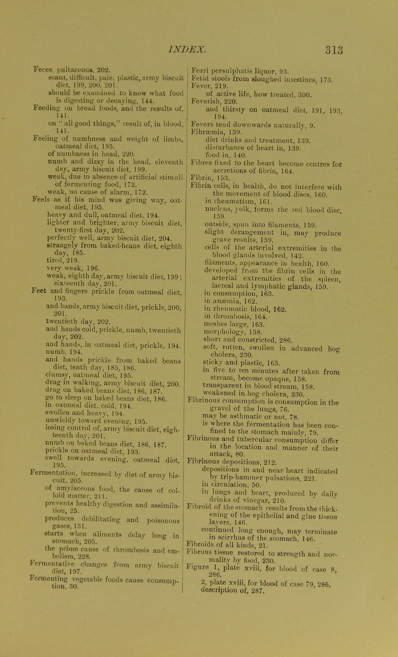 Feces, pultaceons, 202. scant, ditticulc, i)iile, plastic, army biscuit diet. 199, 200, l>01. should be L'.Mmiiiied to know what food is digesting or decaying, 144. Feeding on bread foods, and tlie results of, 141. on  all good things, result of, in blood, 141. Feeling of numbness and weight of limbs, oatmeal diet, 195. of numbness in head, 220. numb and dizzy in the head, eleventh day, army biscuit diet, 199. weak, due to absence of artificial stimuli of fermenting food, 172. weak, no cause of alarm, 172. Feels as if his mind was giving way, oat- meal diet, 195. heavy and dull, oatmeal diet, 194. lighter and brighter, army biscuit diet, twenty-fii-st day, 202. perfectly well, army biscuit diet, 204. strangely from baked-beans diet, eighth day, 185. tired, 219. very weak, 196. weak, eighth day, army biscuit diet, 199 ; six'eenth day, 201. Feet and fingers prickle from oatmeal diet, 193. and hands, army biscuit diet, prickle, 200, 201. twentieth day, 202. and hands cold, prickle, numb, twentieth day, 202. and hands, in oatmeal diet, prickle, 194. numb. 194. and hands prickle from baked beans diet, tenth day, 185, 186. clumsy, oatmeal diet, 195. drag in walking, army biscuit diet, 200. drag on baked beans diet, 186, 187. go to sleep on baked beans diet, 186. in oatmeal diet, cold, 194. swollen and heavy, 194. unwieldy towardeveninir, 195. losing control of, army biscuit diet, eigh- teenth day, 201. numb on baked beans diet, 186. 187. prickle on oatmeal diet, 19.3. swell towards evening, oatmeal diet, 195, Fermentation, increased bv diet of army bis- cuit, 205.  of amylaceous food, the cause of col- loid matter, 211. prevents healthy dige.stion and a8.simila- tion, 25. produces debilitating and poisonous gases, 1.31. starts when aliments delay long in stomach, 205. the prime cause of thrombosis and em- bolism, 228. Fermentative changes from army bi.scuit diet, 197. Fermenting vegetable foods cause consump- tion, 30. Ferri persulphatis liquor, 9-3. Fetid stools from sloughed intestines, 173. Fever, 219. of active life, how treated, 300. Feverish, 220. and thirsty on oatmeal diet, 191, 193, 194. Fevers tend dowuAvards naturally, 9. Fibrajrnia, 139. diet drinks and treatment, 139. disturbance of heart in, 139: food in, 140. Fibres fixed to the heart become centres for accretions of fibrin, 164. Fibrin, 153. Fibrin cells, in health, do not interfere with the movement of blood discs, 160. in rheumatism, 161. nucleus, yolk, forms the red blood disc 159. oiuside, S])un into filaments, 159. slight derangement in, may produce grave results, 159. cells of the arterial extremities in the bloorl glands involved, 142. filaments, apjiearance in health, 160. developed from the fibrin cells in the arterial extremities of the spleen, lacteal and lymphatic glands, 159. in consumption, 163. in ana3inia, 162. in rheumatic blood, 162. in thrombosis, 164. meshes large, 163. mor|jhology, 158. short and constricted, 286. soft, rotten, swollen in advanced ho- cholera, 230.  .sticky and plastic, 165. in five to ten minutes after taken from stream, become opaque, 158. transparent in bloodstream, 158. weakened in hog cholera, 230. Fibrinous consumption is consumption in the gravel of the lungs, 76. may be asthmatic or not, 78. is where the fermentation has been con- fined to the stomach mainly, 79. Fibrinous and tubercular consumption differ in the location and manner of their attack, 80. Fibrinous depositions, 212. depositions in and near heart indicated by trip haminer pulsations, 221. in circulation, 50. in lungs and heart, produced by daily drinks of vinegar, 210. Fibroid of the stomach results from the thick- ening of the epithelial and glue tissue layers, 146. continued long enough, may terminate in scirrhus of the stomach^ 146. Fibroids of all kinds, 21. Fibrous tissue restored to strength and nor- mality by food, 230. Figure 1, plate xviii, for blood of case 8, 286. * 2, plate xviii, for blood of case 79, 286. description of, 287.