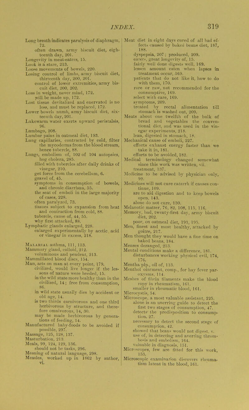 Long breath indicates paralysis of diaphragm, 72. often drawn, army biscuit diet, eigh- teenth day, 201. Longevity in meat-eaters, 1.3. Louk is a sture, 213. Loo.se inoveiiiL'uts of bowel-s, 220. Losing control of limbs, armv biscuit diet, thirteenth day, 200, 20f. control of lower extremities, army bis- cuit diet, 200, 202. Loss in weight, never mind, 172. will be made up, 172. Lo.st tissue devitalized and euervated is no lo.'js, and must be replaced, 172. Lower bowels numb, army biscuit diet, six- teenth day, 201. Lukewarm water exerts upward peristalsis, 96. Lumbago, 208. Lumbar pains in oatmeal diet, 193. Lnng capillaries, contracted by cold, filter the mycoderms from the blood stream, hence tubercle, 88. Lungs, embolism of, 102 of 104 autopsies, hog cholera, 28.5. filled with tubercles after daily drinks of vinegar, 210. get force from the cerebellum, 6. gravel of, 45. symptoms in consumption of bowels, and chronic diarrhoea, 55. the seat of emboli in the large majority of cases, 228. often paralyzed, 73. tissues subject to expansion from heat and contraction from cold, 88. tubercle, cause of, 44, 55. why first attacked, 88. Lymphatic glands enlarged, 228. enlarged e.xperinientally by acetic acid or vinegar in excess, 218. Malariaf- asthma. 111, 113. Mammsiry gland, colloid, 212. voluminous and pendent, 213. Mammillated blood discs, 154. Man, acts on man at every point, 179. civilized, would live longer if the les- sons of nature were heeded, 15. in the wild state more healthy than in the civilized, 14; free from consumption, 86. in wild state usuiiily dies by accident or old age, 14. is two thirds carnivorous and one third herbivorous by structure, and there- fore omnivorous, 14, .30. may be made herbivorous by genera- tions of feeding, 14. Manufactured baby-foods to be avoided if possible, 297. Massage, 125, 128, 137. Masturbation, 213 Meal.s, 99, 124, 129, 136. should not bo tasks, 296. Meaning of natural language, 298. Measles, worked up in 1862 by author, vi. Meat diet in eight days cured of all bad ef- fects caused by bakeii beau.s diet, 187, 188. dyspepsia, 207 ; produced, 209. eaters, great longevity of, 15. fairly well done digests well, 169. lessen amount eaten when lapses in treatment occur, 169. patients that do not like it, how to do with them, 170. rare or raw, not recommended for the consumptive, 169. select with care, 169. symptoms, 209. treated by rectal alimentation till .stomach is washed out, 209. Meats about one twelfth of the bulk of bread and vegetables the conven- tional diet, and was used in the vin- egar experiments, 218. lean, digested in .stomach, 18. Mechanical cause of emboli, 227. efforts exhaust energy faster than we take it in, 181. efforts to be avoided, 182. Medical terminology changed somewhat since this work was written, vii. treatment, 137. ^icdicine to be advised by physician only, 99. Medicines will not cure catarrh if causes con- tinue, 109. are to aid digestion and to keep bowels open, 143. alone do not cure, 130. Melanotic matter, 76, 82, 108, 115, 116, Memory, bad, twenty-fir.st day, army biscuit diet, 202. poor, on oatmeal diet, 193, 195. Men, finest and most healthy, attacked by goitre, 217. Men thought they would have a fine time on baked beans, 184. Menses deranged, 213. Mental conditions make a difference, 181. disturbances working phv.sical evil, 174, 176. Mentha pip., oil of, 113. Menthol ointment, coinp., for hay fever par- oxysms, 114. Meshes of fibrin filaments make the blood ropy in rheumatism, 161. smaller in rheumatic blood, 161. Microcystis, 54. Microscope, a most valuable assistant, 225. alone is an unerrinir guide to detect the first tvvo stages of consumption, 47. detects the predisposition to consump- tion, 27. necessary to detect the second stage of consumption, 42. showed that beans would not digest, v. use of, in detecting and averting throm- bosis and eiubolisni, 164. valuable in diagnosis, 151. Microscnjics, few are fitted for this work, 1.53. Microscopic examination discovers rheuma- tism latent in the blood, 161.