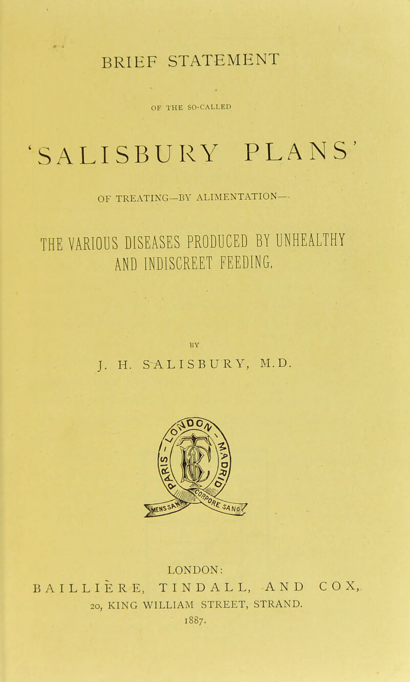 BRIEF STATEMENT OF THE SO-CALLED 'SALISBURY PLANS' OF TREATING—BY ALIMENTATION— THE VARIOUS DISEASES PRODUCED BY UNHEALTHY AND INDISCREET FEEDING, BY J. H. SALISBURY, M.D. LONDON: BAILLIERE, TINDALL, AND COX, 20, KING WILLIAM STREET, STRAND. 1887.