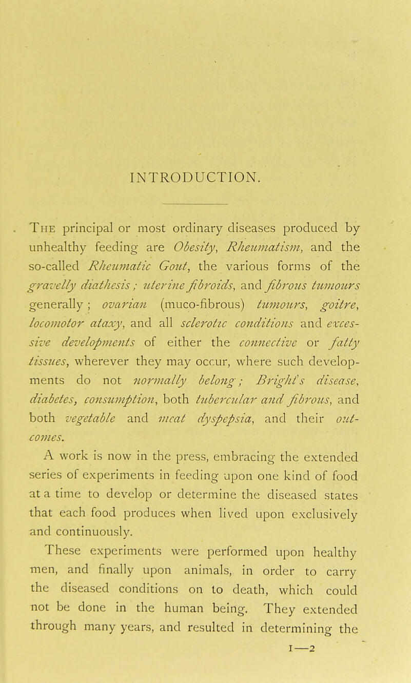 INTRODUCTION. The principal or most ordinary diseases produced by unhealthy feeding are Obesity, Rlmimatism, and the so-called RJieiLjnatic Gozct, the various forms of the gravelly diathesis ; titerine jibroids, and fibroiLS ttimotirs generally ; ovarian (muco-fibrous) htmottrs, goitre, locomotor ataxy, and all sclerotic conditions and exces- sive developments of either the connective or fatty tissues, wherever they may occur, where such develop- ments do not normally belong; Bright's disease, diabetes, consumption, both tubercular and fibrous, and both vegetable and meat dyspepsia, and their out- comes. A work is now in the press, embracing the extended series of experiments in feeding upon one kind of food at a time to develop or determine the diseased states that each food produces when lived upon exclusively and continuously. These experiments were performed upon healthy men, and finally upon animals, in order to carry the diseased conditions on to death, which could not be done in the human being. They extended through many years, and resulted in determining the I—2