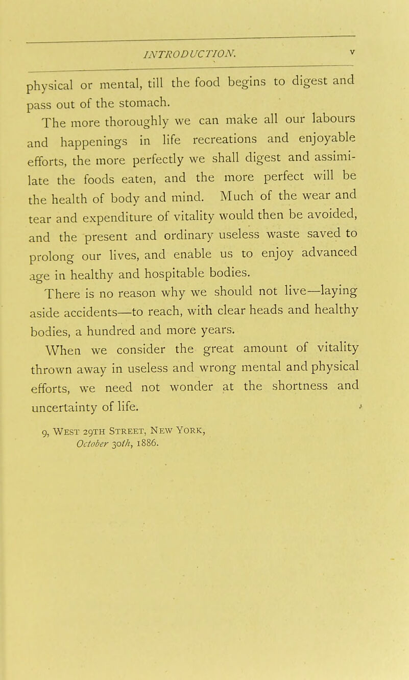 physical or mental, till the food begins to digest and pass out of the stomach. The more thoroughly we can make all our labours and happenings in life recreations and enjoyable efforts, the more perfectly we shall digest and assimi- late the foods eaten, and the more perfect will be the health of body and mind. Much of the wear and tear and expenditure of vitality would then be avoided, and the present and ordinary useless waste saved to prolong our lives, and enable us to enjoy advanced age in healthy and hospitable bodies. There is no reason why we should not live—laying aside accidents—to reach, with clear heads and healthy bodies, a hundred and more years. When we consider the great amount of vitality thrown away in useless and wrong mental and physical efforts, we need not wonder at the shortness and uncertainty of life. 9, West 29TH Street, New York, October y^ih, 1886.