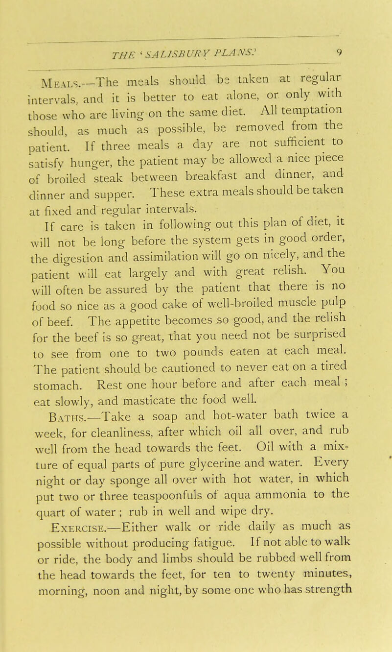 Meals.—The meals should bs taken at regular intervals, and it is better to eat alone, or only with those who are living on the same diet. All temptation should, as much as possible, be removed from the patient. If three meals a day are not sufficient to satisfy hunger, the patient may be allowed a nice piece of broiled steak between breakfast and dinner, and dinner and supper. These extra meals should be taken at fixed and regular intervals. If care is taken in following out this plan of diet, it will not be long before the system gets in good order, the digestion and assimilation will go on nicely, and the patient will eat largely and with great relish. You will often be assured by the patient that there is no food so nice as a good cake of well-broiled muscle pulp of beef. The appetite becomes so good, and the relish for the beef is so gr^at, that you need not be surprised to see from one to two pounds eaten at each meal. The patient should be cautioned to never eat on a tired stomach. Rest one hour before and after each meal ; eat slowly, and masticate the food well. Baths. Take a soap and hot-water bath twice a week, for cleanliness, after which oil all over, and rub well from the head towards the feet. Oil with a mix- ture of equal parts of pure glycerine and water. Every night or day sponge all over with hot water, in which put two or three teaspoonfuls of aqua ammonia to the quart of water ; rub in well and wipe dry. Exercise.—Either walk or ride daily as much as possible without producing fatigue. If not able to walk or ride, the body and limbs should be rubbed well from the head towards the feet, for ten to twenty minutes, morning, noon and night, by some one who has strength