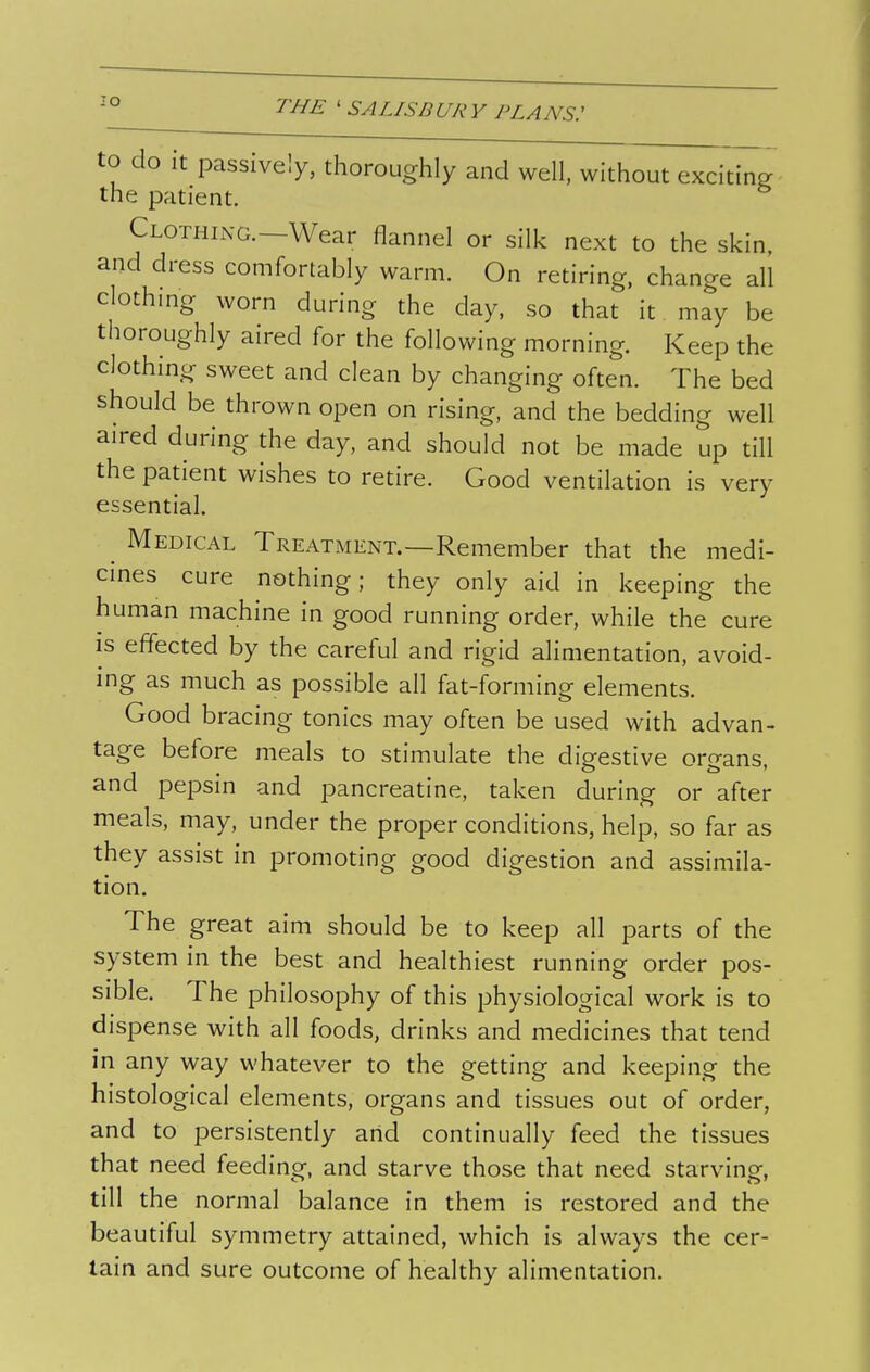 lO to do it passively, thoroughly and well, without exciting ■ the patient. Clothing.—Wear flannel or silk next to the skin and dress comfortably warm. On retiring, change all c othmg worn during the day, so that it may be thoroughly aired for the following morning. Keep the clothing sweet and clean by changing often. The bed should be thrown open on rising, and the bedding well aired during the day, and should not be made up till the patient wishes to retire. Good ventilation is very essential. ^ Medical Treatment.—Remember that the medi- cmes cure nothing; they only aid in keeping the human machine in good running order, while the cure IS effected by the careful and rigid alimentation, avoid- ing as much as possible all fat-forming elements. Good bracing tonics may often be used with advan- tage before meals to stimulate the digestive organs, and pepsin and pancreatine, taken during or after meals, may, under the proper conditions, help, so far as they assist in promoting good digestion and assimila- tion. The great aim should be to keep all parts of the system in the best and healthiest running order pos- sible. The philosophy of this physiological work is to dispense with all foods, drinks and medicines that tend in any way whatever to the getting and keeping the histological elements, organs and tissues out of order, and to persistently arid continually feed the tissues that need feeding, and starve those that need starving, till the normal balance in them is restored and the beautiful symmetry attained, which is always the cer- tain and sure outcome of healthy alimentation.