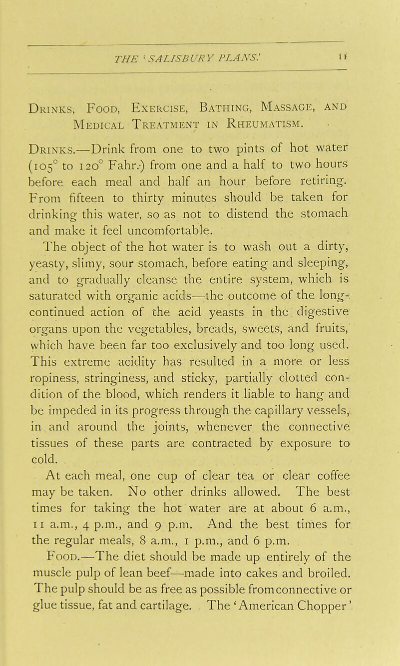 Drinks, Food, Exercise, Bathing, Massage, and Medical Treatment in Rheumatism. Drinks.—Drink from one to two pints of hot water (105° to 120° Fahr.-) from one and a half to two hours before each meal and half an hour before retiring-. From fifteen to thirty minutes should be taken for drinking this water, so as not to distend the stomach and make it feel uncomfortable. The object of the hot water is to wash out a dirty, yeasty, slimy, sour stomach, before eating and sleeping, and to gradually cleanse the entire system, which is saturated with organic acids—^the outcome of the long- continued action of the acid yeasts in the digestive organs upon the vegetables, breads, sweets, and fruits, which have been far too exclusively and too long used. This extreme acidity has resulted in a more or less ropiness, stringiness, and sticky, partially clotted con- dition of the blood, which renders it liable to hang and be impeded in its progress through the capillary vessels, in and around the joints, whenever the connective tissues of these parts are contracted by exposure to cold. At each meal, one cup of clear tea or clear coffee may be taken. No other drinks allowed. The best times for taking the hot water are at about 6 a.m., 11 a.m., 4 p.m., and 9 p.m. And the best times for the regular meals, 8 a.m., i p.m., and 6 p.m. Food.—The diet should be made up entirely of the muscle pulp of lean beef—made into cakes and broiled. The pulp should be as free as possible from connective or glue tissue, fat and cartilage. The 'American Chopper'