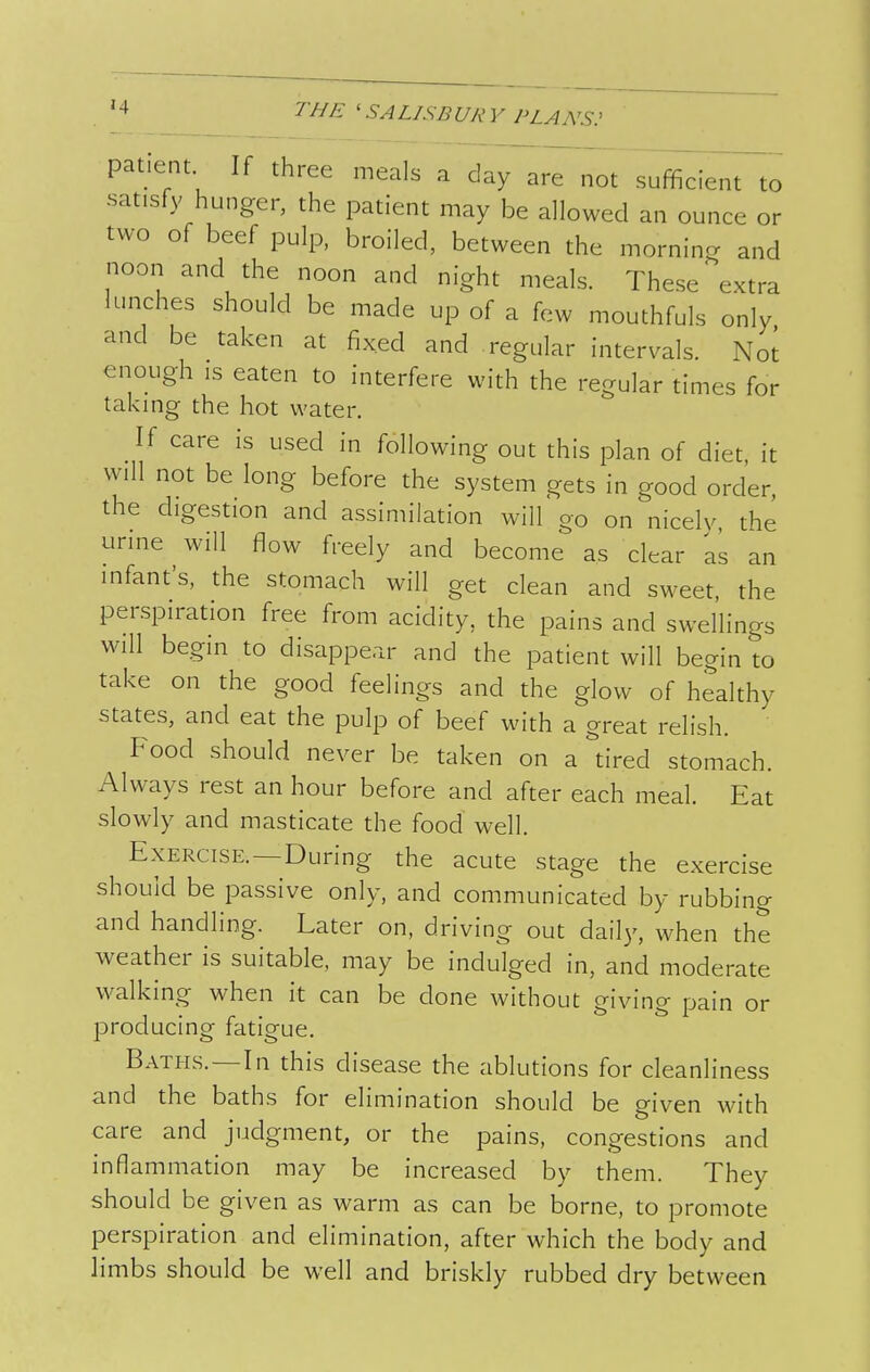 patient If three meals a day are not sufficient to satisfy hunger, the patient may be allowed an ounce or two of beef pulp, broiled, between the morning and noon and the noon and night meals. These extra lunches should be made up of a few mouthfuls only and be taken at fixed and regular intervals. Noi enough IS eaten to interfere with the regular times for taking the hot water. If care is used in following out this plan of diet, it will not be long before the system gets in good order, the digestion and assimilation will go on nicely the urine will flow freely and become as clear as an infant's, the stomach will get clean and sweet, the perspiration free from acidity, the pains and swellings Will begin to disappear and the patient will begin to take on the good feelings and the glow of healthy states, and eat the pulp of beef with a great relish. Food should never be taken on a tired stomach. Always rest an hour before and after each meal. Eat slowly and masticate the food well. Exercise.—During the acute stage the exercise should be passive only, and communicated by rubbing and handling. Later on, driving out daily, when the weather is suitable, may be indulged in, and moderate walking when it can be done without giving pain or producing fatigue. Baths.—In this disease the ablutions for cleanliness and the baths for elimination should be given with care and judgment, or the pains, congestions and inflammation may be increased by them. They should be given as warm as can be borne, to promote perspiration and elimination, after which the body and limbs should be well and briskly rubbed dry between