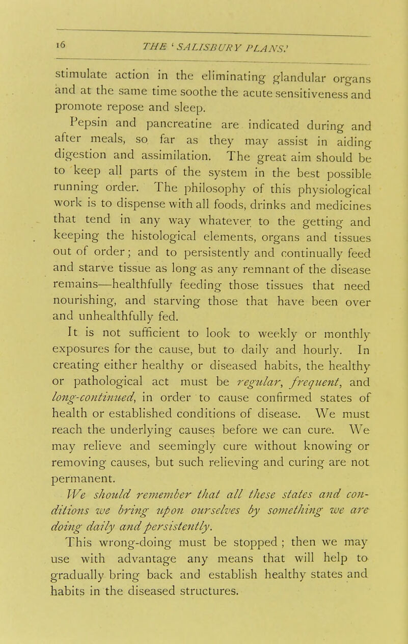 Stimulate action in the eliminating glandular organs and at the same time soothe the acute sensitiveness and promote repose and sleep. Pepsin and pancreatine are indicated during and after meals, so far as they may assist in aiding digestion and assimilation. The great aim should be to keep all parts of the system in the best possible running order. The philosophy of this physiological work is to dispense with all foods, drinks and medicines that tend in any way whatever to the gettiiig and keeping the histological elements, organs and tissues out of order; and to persistently and continually feed and starve tissue as long as any remnant of the disease remains—healthfully feeding those tissues that need nourishing, and starving those that have been over and unhealthfully fed. It is not sufficient to look to weekly or monthly exposures for the cause, but to daily and hourly. In creating either healthy or diseased habits, the healthy or pathological act must be regular, frequeitt, and long-contimted, in order to cause confirmed states of health or established conditions of disease. We must reach the underlying causes before we can cure. We may relieve and seemingly cure without knowing or removing causes, but such relieving and curing are not permanent. We should remember that all these states and con- ditions we bring 7ipon ourselves by something we are doing daily and persistently. This wrong-doing must be stopped ; then we may use with advantage any means that will help to gradually bring back and establish healthy states and habits in the diseased structures.