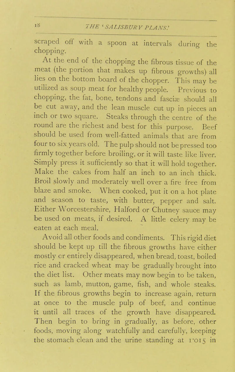 scraped off with a spoon at intervals during the chopping-. At the end of the chopping the fibrous tissue of the meat (the portion that makes up fibrous growths) all lies on the bottom board of the chopper. This may be utilized as soup meat for healthy people. Previous to chopping, the fat, bone, tendons and fasciae should all be cut away, and the lean muscle cut up in pieces an inch or two square. Steaks through the centre of the round are the richest and best for this purpose. Beef should be used from well-fatted animals that are from four to six years old. The pulp should not be pressed too firmly together before broiling, or it will taste like liver. ■Simply press it sufficiently so that it will hold together. Make the cakes from half an inch to an inch thick. Broil slowly and moderately well over a fire free from blaze and smoke. When cooked, put it on a hot plate and season to taste, with butter, pepper and salt. Either Worcestershire, Halford or Chutney sauce may be used on meats, if desired. A little celery may be eaten at each meal. Avoid all other foods and condiments. This rigid diet should be kept up till the fibrous growths have either mosdy or entirely disappeared, when bread, toast, boiled rice and cracked wheat may be gradually brought into the diet list. Other meats may now begin to be taken, such as lamb, mutton, game, fish, and whole steaks. If the fibrous growths begin to increase again, return at once to the muscle pulp of beef, and continue it until all traces of the growth have disappeared. Then begin to bring in gradually, as before, other foods, moving along watchfully and carefully, keeping the stomach clean and the urine standing at roi5 in