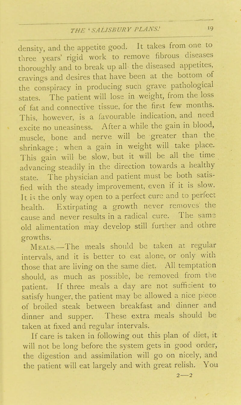 density, and the appetite good. It talces from one to three years' rigid work to remove fibrous diseases thoroughly and to break up all- the diseased appetites, cravings and desires that have been at the bottoni of the conspiracy in producing sucn grave pathological states. The patient will lose in weight, from the loss of fat and connective tissue, for the first few months. This, however, is a favourable indication, and need excite no uneasiness. After a while the gain in blood, muscle, bone and nerve will be greater than the shrinkage ; when a gain in weight will take place. This gain will be slow, but it will be all the time advancing steadily in the direction towards a healthy state. The physician and patient must be both satis- fied with the steady improvement, even if it is slow. It is the only way open to a perfect cure and to perfect health. Extirpating a growth never removes the cause and never results in a radical cure. The same old alimentation may develop still further and othre growths. Meals.—The meals should be taken at regular intervals, and it is better to cat alone, or only with those that are living on the same diet. All temptation should, as much as possible, be removed from the patient. If three meals a day are not sufficient to satisfy hunger, the patient may be allowed a nice piece of broiled steak between breakfast and dinner and dinner and supper. These extra meals should be taken at fixed and regular intervals. If care is taken in following out this plan of diet, it will not be long before the system gets in good order, the digestion and assimilation will go on nicely, and the patient will eat largely and with great relish. You 2—2