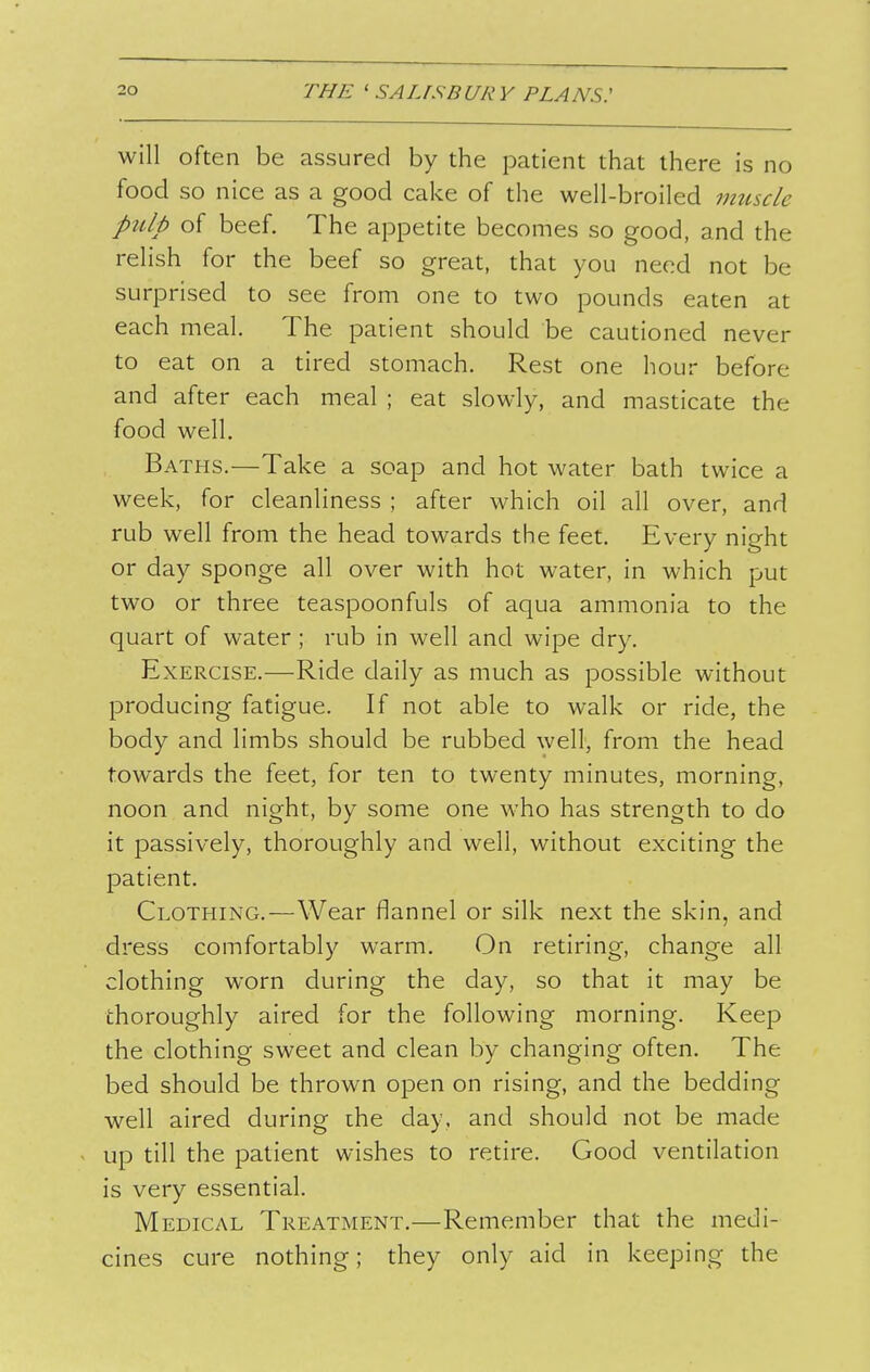will often be assured by the patient that there is no food so nice as a good cake of the well-broiled muscle pulp of beef. The appetite becomes so good, and the relish for the beef so great, that you need not be surprised to see from one to two pounds eaten at each meal. The patient should be cautioned never to eat on a tired stomach. Rest one hour before and after each meal ; eat slowly, and masticate the food well. Baths.—Take a soap and hot water bath twice a week, for cleanliness ; after which oil all over, and rub well from the head towards the feet. Every night or day sponge all over with hot water, in which put two or three teaspoonfuls of aqua ammonia to the quart of water ; rub in well and wipe dry. Exercise.—Ride daily as much as possible without producing fatigue. If not able to walk or ride, the body and limbs should be rubbed well, from the head towards the feet, for ten to twenty minutes, morning, noon and night, by some one who has strength to do it passively, thoroughly and well, without exciting the patient. Clothing.—Wear flannel or silk next the skin, and dress comfortably warm. On retiring, change all clothing worn during the day, so that it may be thoroughly aired for the following morning. Keep the clothing sweet and clean by changing often. The bed should be thrown open on rising, and the bedding well aired during ihe day, and should not be made up till the patient wishes to retire. Good ventilation is very essential. Medical Treatment.—Remember that the medi- cines cure nothing; they only aid in keeping the