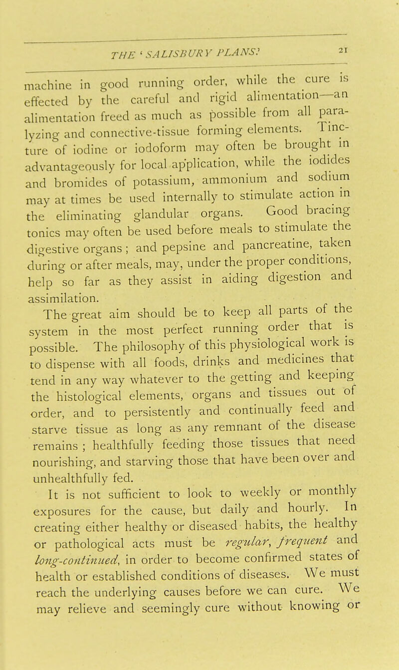 machme in good running order, while the cure is effected by the careful and rigid alimentation—an alimentation freed as much as possible from all para- lyzing and connective-tissue forming elements. Tmc- ture of iodine or iodoform may often be brought in advantageously for local application, while the iodides and bromides of potassium, ammonium and sodium may at times be used internally to stimulate action in the eliminating glandular organs. Good bracing tonics may often be used before meals to stimulate the digestive organs ; and pepsine and pancreatine, taken during or after meals, may, under the proper conditions, help so far as they assist in aiding digestion and assimilation. The great aim should be to keep all parts of the system in the most perfect running order that is possible. The philosophy of this physiological work is to dispense with all foods, drinks and medicines that tend in any way whatever to the getting and keeping the histological elements, organs and tissues out of order, and to persistently and continually feed and starve tissue as long as any remnant of the disease remains; healthfully feeding those tissues that need nourishing, and starving those that have been over and unhealthfully fed. It is not sufficient to look to weekly or monthly exposures for the cause, but daily and hourly. In creating either healthy or diseased habits, the healthy or pathological acts must be regular, frequent and long-continued, in order to become confirmed states of health or established conditions of diseases. We must reach the underlying causes before we can cure. We may relieve and seemingly cure without knowing or