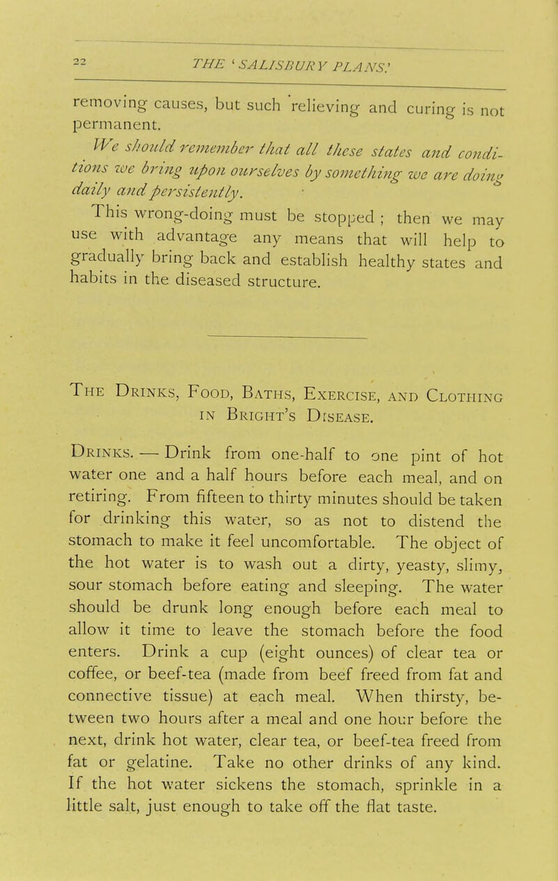 removing causes, but such relieving and curing is not permanent. ^ We shoiUd remeviber that all these states and condi- tions zve bring tipon ourselves by something we are doing daily arid persistently. ■ This wrong-doing must be stopped ; then we may use with advantage any means that will help to gradually bring back and establish healthy states and habits in the diseased structure. The Drinks, Food, Baths, Exercise, and Clothing IN Bright's Disease. Drinks. — Drink from one-half to one pint of hot water one and a half hours before each meal, and on retiring. From fifteen to thirty minutes should be taken this water, so as not to distend the stomach to make it feel uncomfortable. The object of the hot water is to wash out a dirty, yeasty, slimy, sour stomach before eating and sleeping. The water should be drunk long enough before each meal to allow it time to leave the stomach before the food enters. Drink a cup (eight ounces) of clear tea or coffee, or beef-tea (made from beef freed from fat and connective tissue) at each meal. When thirsty, be- tween two hours after a meal and one hour before the next, drink hot water, clear tea, or beef-tea freed from fat or gelatine. Take no other drinks of any kind. If the hot water sickens the stomach, sprinkle in a little salt, just enough to take off the flat taste.