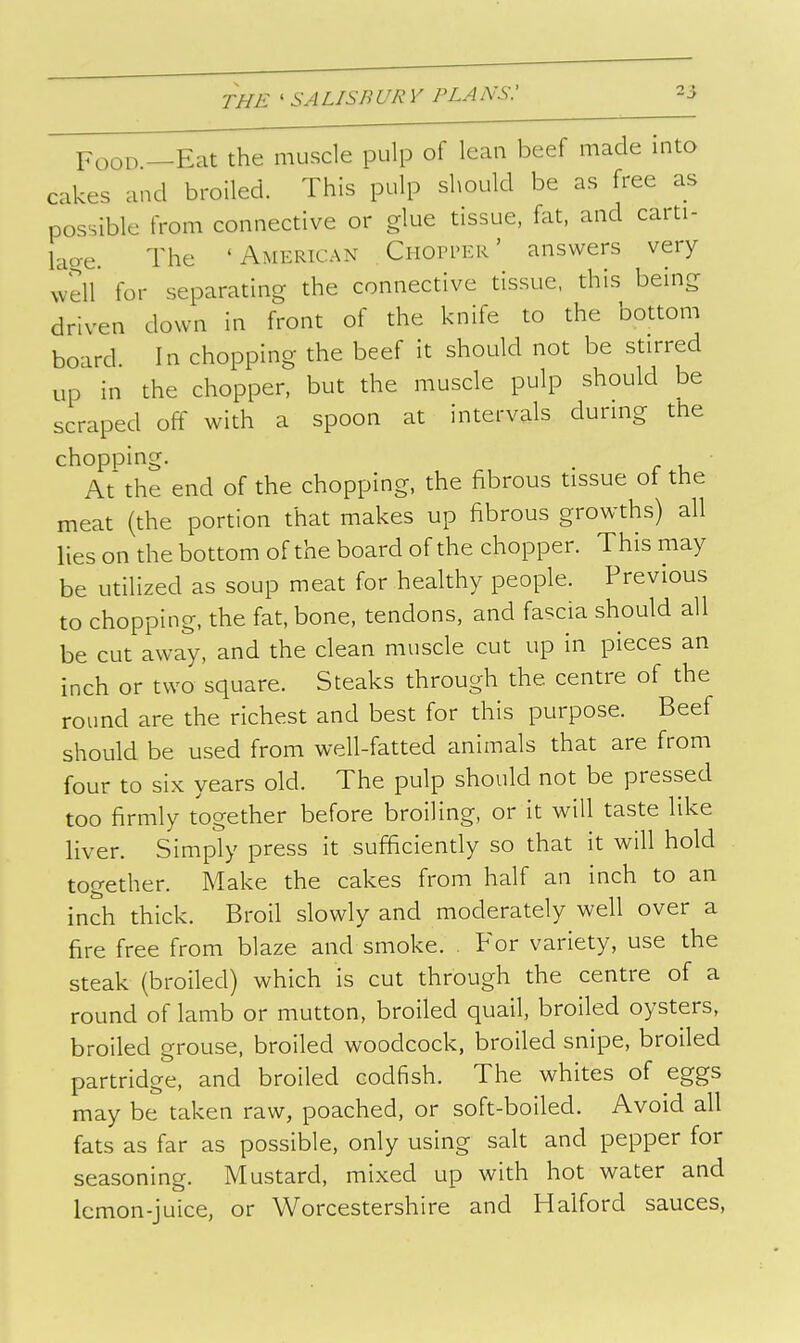 Food —Eat the muscle pulp of lean beef made into cakes and broiled. This pulp should be as free as possible from connective or glue tissue, fat, and carti- lao-e. The 'American Chopper' answers very well* for separating the connective tissue, this being driven down in front of the knife to the bottom board. In chopping the beef it should not be stirred up in the chopper, but the muscle pulp should be scraped off with a spoon at intervals during the chopping. . At the end of the chopping, the fibrous tissue ot the meat (the portion that makes up fibrous growths) all lies on the bottom of the board of the chopper. This may be utilized as soup meat for healthy people. Previous to chopping, the fat, bone, tendons, and fascia should all be cut away, and the clean muscle cut up in pieces an inch or two square. Steaks through the centre of the round are the richest and best for this purpose. Beef should be used from well-fatted animals that are from four to six years old. The pulp should not be pressed too firmly together before broiling, or it will taste like liver. Simply press it sufficiendy so that it will hold together. Make the cakes from half an inch to an inch thick. Broil slowly and moderately well over a fire free from blaze and smoke. . For variety, use the steak (broiled) which is cut through the centre of a round of lamb or mutton, broiled quail, broiled oysters, broiled grouse, broiled woodcock, broiled snipe, broiled partridge, and broiled codfish. The whites of eggs may be taken raw, poached, or soft-boiled. Avoid all fats as far as possible, only using salt and pepper for seasoning. Mustard, mixed up with hot water and lemon-juice, or Worcestershire and Halford sauces.