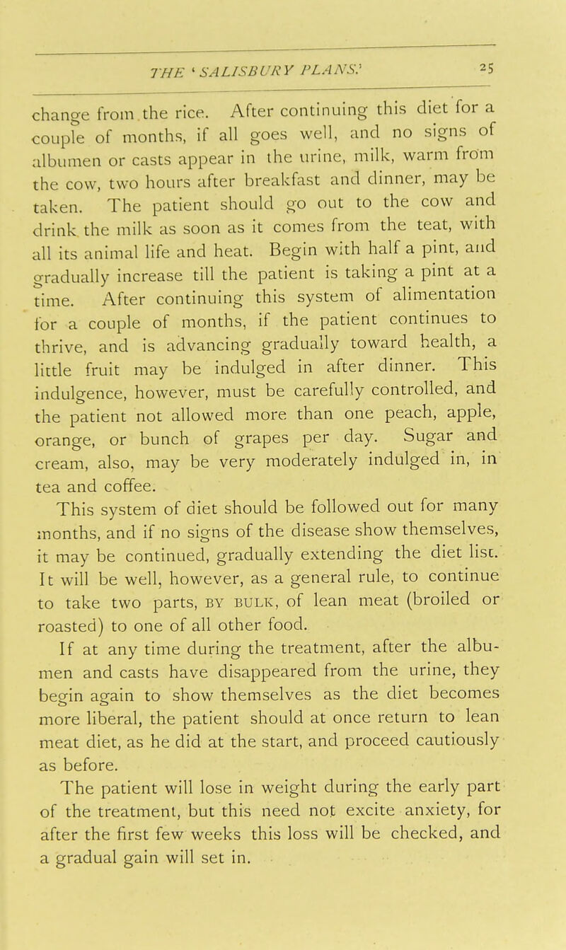 change from.the rice. After continuing this diet for a coLipfe of months, if all goes well, and no signs of albumen or casts appear in the urine, milk, warm from the cow, two hours after breakfast and dinner, may be taken. The patient should go out to the cow and drink the milk as soon as it comes from the teat, with all its animal life and heat. Begin with half a pint, and gradually increase till the patient is taking a pint at a time. After continuing this system of alimentation for a couple of months, if the patient continues to thrive, and is advancing gradually toward health, a little fruit may be indulged in after dinner. This indulgence, however, must be carefully controlled, and the patient not allowed more than one peach, apple, orange, or bunch of grapes per day. Sugar and cream, also, may be very moderately indulged in, in tea and coffee. This system of diet should be followed out for many months, and if no signs of the disease show themselves, it may be continued, gradually extending the diet list.' It will be well, however, as a general rule, to continue to take two parts, by bulk, of lean meat (broiled or roasted) to one of all other food. If at any time during the treatment, after the albu- men and casts have disappeared from the urine, they begin again to show themselves as the diet becomes more liberal, the patient should at once return to lean meat diet, as he did at the start, and proceed cautiously as before. The patient will lose in weight during the early part of the treatment, but this need not excite anxiety, for after the first few weeks this loss will be checked, and a gradual gain will set in.