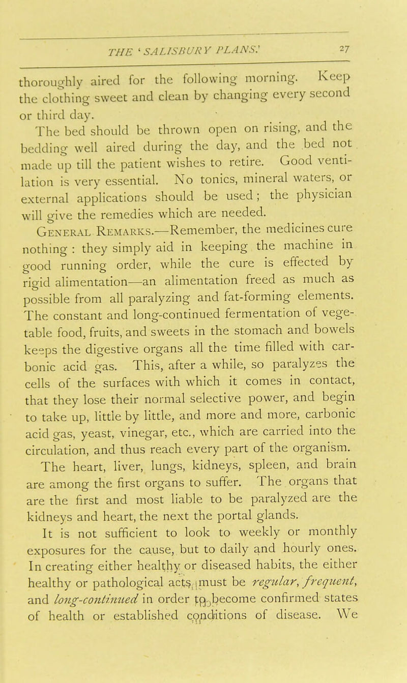 thoroughly aired for the following morning. Keep the clothing sweet and clean by changing every second or third day. The bed should be thrown open on rising, and the bedding well aired during the day, and the bed not made up till the patient wishes to retire. Good venti- lation is very essential. No tonics, mineral waters, or external applications should be used; the physician will give the remedies which are needed. General Remarks.—Remember, the medicines cure nothing : they simply aid in keeping the machine in good running order, while the cure is effected by rigid alimentation—an alimentation freed as much as possible from all paralyzing and fat-forming elements. The constant and long-continued fermentation of vege- table food, fruits, and sweets in the stomach and bowels keeps the digestive organs all the time filled with car- bonic acid gas. This, after a while, so paralyzes the cells of the surfaces with which it comes in contact, that they lose their normal selective power, and begin to take up, little by little, and more and more, carbonic acid gas, yeast, vinegar, etc., which are carried into the circulation, and thus reach every part of the organism. The heart, liver, lungs, kidneys, spleen, and brain are among the first organs to suffer. The organs that are the first and most liable to be paralyzed are the kidneys and heart, the next the portal glands. It is not sufficient to look to weekly or monthly exposures for the cause, but to daily and hourly ones. In creating either healthy or diseased habits, the either healthy or pathological act?, (must be regular, frequent, and long-contimLeci in order t^.jbecome confirmed states of health or established copcMtions of disease. We