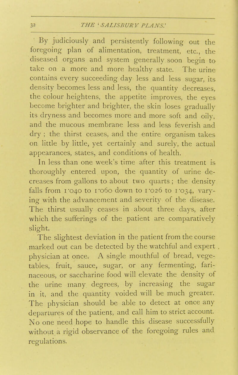 By judiciously and persistently following out the foregoincr plan of alimentation, treatment, etc., the diseased organs and system generally soon begin to take on a more and more healthy state. The urine contains every succeeding day less and less sugar, its density becomes less and less, the quantity decreases, the colour heightens, the appetite improves, the eyes become brighter and brighter, the skin loses gradually its dryness and becomes more and more soft and oily, and the mucous membrane less and less feverish and dry ; the thirst ceases, and the entire organism takes on little by little, yet certainly and surely, the actual appearances, states, and conditions of health. In less than one week's time after this treatment is thoroughly entered upon, the quantity of urine de- creases from gallons to about two quarts ; the density falls from i040 to ro6o down to 1*026 to i034, vary- ing with the advancement and severity of the disease. The thirst usually ceases in about three days, after which the sufferings of the patient are comparatively slight. The slightest deviation in the patient from the course marked out can be detected by the watchful and expert physician at once. A single mouthful of bread, vege- tables, fruit, sauce, sugar, or any fermenting, fari- naceous, or saccharine food will elevate the density of the urine many degrees, by increasing the sugar in it, and the quantity voided will be much greater. The physician should be able to detect at once any departures of the patient, and call him to strict account. No one need hope to handle this disease successfully without a rigid observance of the foregoing rules and regulations.