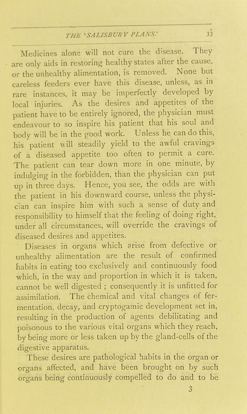 Medicines alone will not cure the disease. They are only aids in restoring healthy states after the cause, or the unhealthy alimentation, is removed. None but careless feeders ever have this disease, unless, as in rare instances, it may be imperfectly developed by local injuries. As the desires and appetites of the patient have to be entirely ignored, the physician must endeavour to so inspire his patient that his soul and body will be in the good work. Unless he can do this, his patient will steadily yield to the awful cravings of a diseased appetite too often to permit a cure. The patient can tear down more in one minute, by indulo-ino- in the forbidden, than the physician can put up in three days. Hence, you see, the odds are with the patient in his downward course, unless the physi- cian can inspire him with such a sense of duty and responsibility to himself that the feeling of doing right, under all circumstances, will override the cravings of ■diseased desires and appetites. Diseases in organs which arise from defective or unhealthy alimentation are the result of confirmed habits in eating too exclusively and continuously food which, in the way and proportion in which it is taken, cannot be well digested ; consequently it is unfitted for assimilation. The chemical and vital changes of fer- mentation, decay, and cryptogamic development set in, resulting in the production of agents debilitating and poisonous to the various vital organs which they reach, by being more or less taken up by the gland-cells of the digestive apparatus. These desires are pathological habits in the organ or organs affected, and have been brought on by such organs being continuously compelled to do and to b& 3