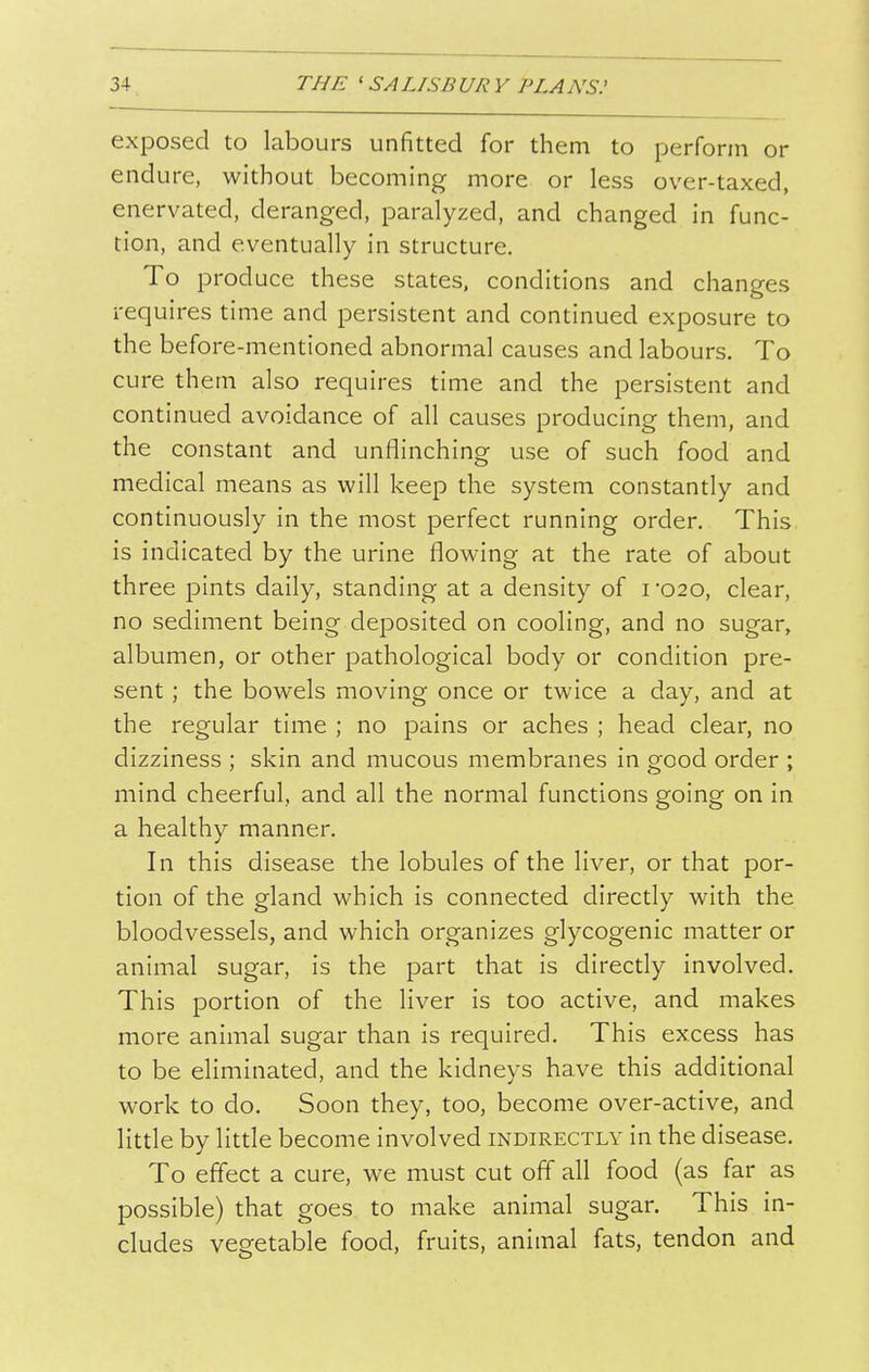 exposed to labours unfitted for them to perform or endure, without becoming more or less over-taxed, enervated, deranged, paralyzed, and changed in func- tion, and eventually in structure. To produce these states, conditions and changes requires time and persistent and continued exposure to the before-mentioned abnormal causes and labours. To cure them also requires time and the persistent and continued avoidance of all causes producing them, and the constant and unflinching use of such food and medical means as will keep the system constantly and continuously in the most perfect running order. This is indicated by the urine flowing at the rate of about three pints daily, standing at a density of i'020, clear, no sediment being deposited on cooling, and no sugar, albumen, or other pathological body or condition pre- sent ; the bowels moving once or twice a day, and at the regular time ; no pains or aches ; head clear, no dizziness ; skin and mucous membranes in good order ; mind cheerful, and all the normal functions going on in a healthy manner. In this disease the lobules of the liver, or that por- tion of the gland which is connected directly with the bloodvessels, and which organizes glycogenic matter or animal sugar, is the part that is directly involved. This portion of the liver is too active, and makes more animal sugar than is required. This excess has to be eliminated, and the kidneys have this additional work to do. Soon they, too, become over-active, and little by little become involved indirectly in the disease. To effect a cure, we must cut off all food (as far as possible) that goes to make animal sugar. This in- cludes vegetable food, fruits, animal fats, tendon and