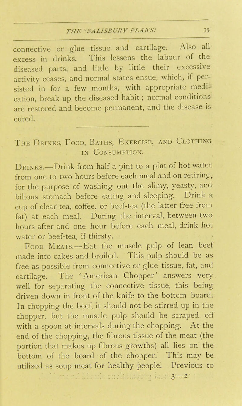 connective or glue tissue and cartilage. Also all excess in drinks. This lessens the labour of the diseased parts, and little by little their excessive activity ceases, and normal states ensue, which, if per- sisted in for a few months, with appropriate medi- cation, break up the diseased habit; normal conditions are restored and become permanent, and the disease is cured. The Drinks, Food, Baths, Exercise, and Clothing IN Consumption. Drinks.—Drink from half a pint to a pint of hot water from one to two hours before each meal and on retiring,, for the purpose of washing out the slimy, yeasty, and bilious stomach before eating and sleeping. Drink a cup of clear tea, coffee, or beef-tea (the latter free from fat) at each meal. During the interval, between two hours after and one hour before each meal, drink hot water or beef-tea, if thirsty. Food Meats.—Eat the muscle pulp of lean beef made into cakes and broiled. This pulp should be as free as possible from connective or glue tissue, fat, and cartilage. The 'American Chopper' answers very well for separating the connective tissue, this being driven down in front of the knife to the bottom board. In chopping the beef, it should not be stirred up in the chopper, but the muscle pulp should be scraped off with a spoon at intervals during the chopping. At the end of the chopping, the fibrous tissue of the meat (the portion that makes up fibrous growths) all lies on the bottom of the board of the chopper. This may be utilized as soup meat for healthy people. Previous to ■ ■ : ■ : ■ ; ; - 3—2