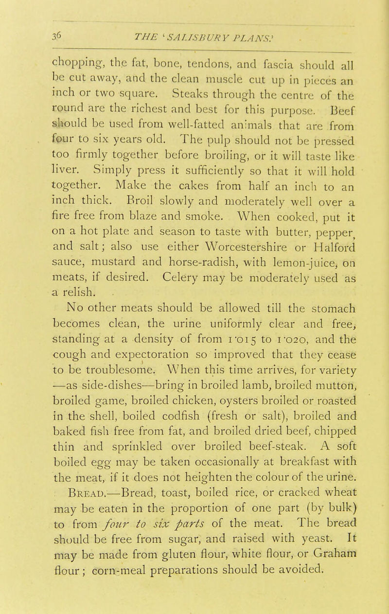 chopping, the fat, bone, tendons, and fascia should all be cut away, and the clean muscle cut up in pieces an inch or two square. Steaks through the centre of the round are the richest and best for this purpose. Beef should be used from well-fatted animals that are from four to six years old. The pulp should not be pressed too firmly together before broiling, or it will taste like liver. Simply press it sufficiently so that it will hold together. Make the cakes from half an inch to an inch thick. Broil slowly and moderately well over a fire free from blaze and smoke. When cooked, put it on a hot plate and season to taste with butter, pepper and salt; also use either Worcestershire or Halford sauce, mustard and horse-radish, with lemon-juice, on meats, if desired. Celery may be moderately used as a relish. No other meats should be allowed till the stomach becomes clean, the urine uniformly clear and free, standing at a density of from i'oi5 to i'020, and the cough and expectoration so improved that they cease to be troublesome. When this time arrives, for variety —as side-dishes—bring in broiled lamb, broiled mutton, broiled game, broiled chicken, oysters broiled or roasted in the shell, boiled codfish (fresh or salt), broiled and baked fish free from fat, and broiled dried beef, chipped thin and sprinkled over broiled beef-steak. A soft boiled egg may be taken occasionally at breakfast with the meat, if it does not heighten the colour of the urine. Bread.—Bread, toast, boiled rice, or cracked wheat may be eaten in the proportion of one part (by bulk) to from four to six parts of the meat. The bread should be free from sugar, and raised with yeast. It may be made from gluten flour, white flour, or Graham flour; corn-meal preparations should be avoided.