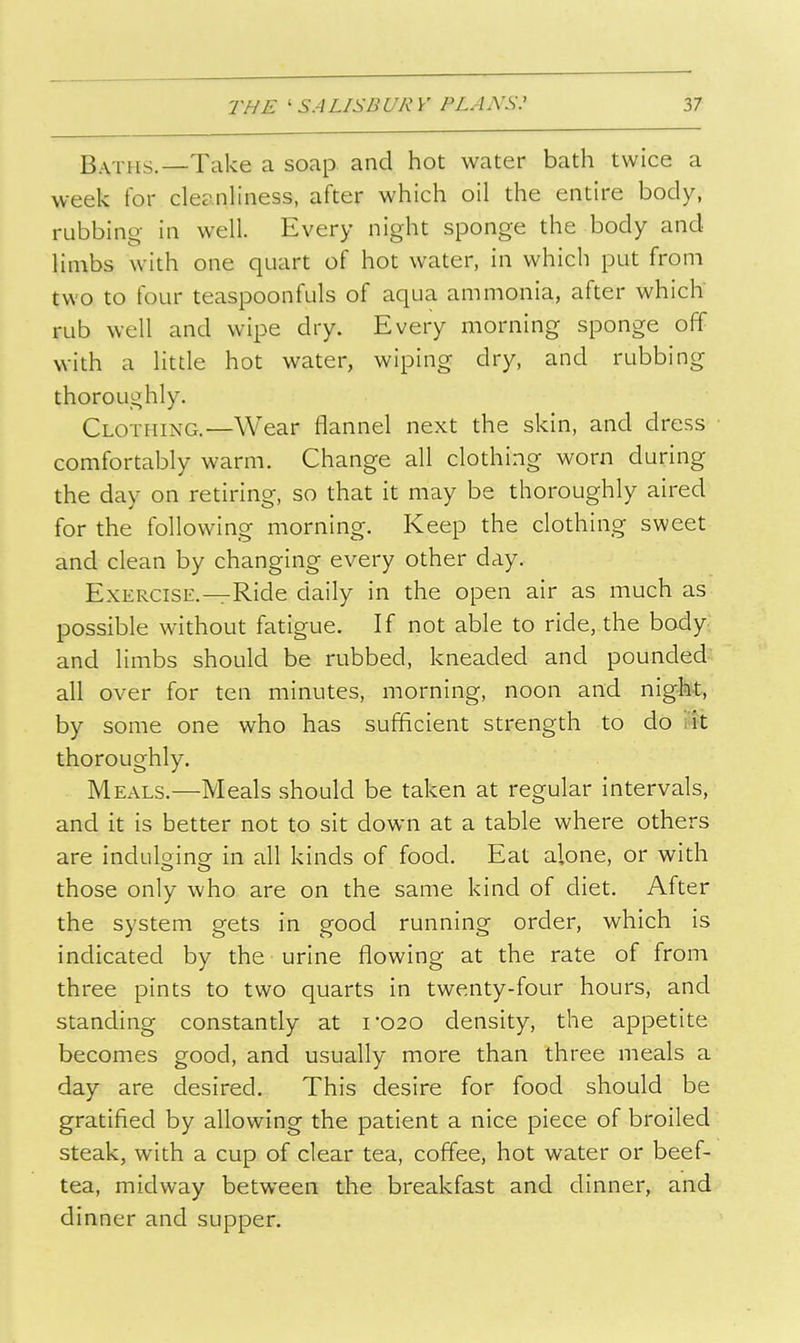 Baths.—Take a soap and hot water bath twice a week for cleanliness, after which oil the entire body, rubbing in well. Every night sponge the body and limbs with one quart of hot water, in which put from two to four teaspoonfuls of aqua ammonia, after which' rub well and wipe dry. Every morning sponge off with a little hot water, wiping dry, and rubbing thoroughly. Clothing.—Wear flannel next the skin, and dress comfortably warm. Change all clothing worn during the day on retiring, so that it may be thoroughly aired for the following morning. Keep the clothing sweet and clean by changing every other day. Exercise.—Ride daily in the open air as much as possible without fatigue. If not able to ride, the body and limbs should be rubbed, kneaded and pounded all over for ten minutes, morning, noon and nigM, by some one who has sufficient strength to do i'lt thoroughly. Meals.—Meals should be taken at regular intervals, and it is better not to sit down at a table where others are indulging in all kinds of food. Eat alone, or with those only who are on the same kind of diet. After the system gets in good running order, which is indicated by the urine flowing at the rate of from three pints to two quarts in twenty-four hours, and standing constantly at i'020 density, the appetite becomes good, and usually more than three meals a day are desired. This desire for food should be gratified by allowing the patient a nice piece of broiled steak, with a cup of clear tea, coffee, hot water or beef- tea, midway between the breakfast and dinner, and dinner and supper.