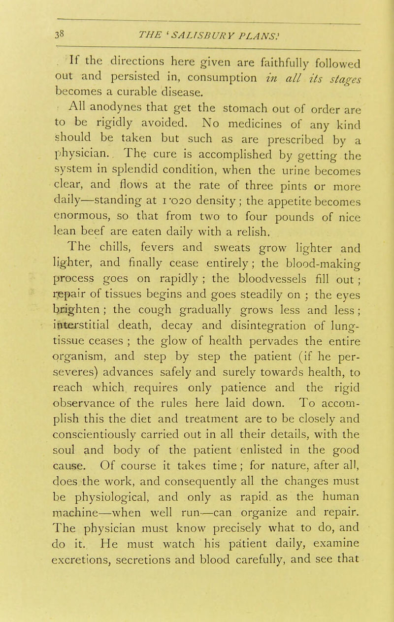 If the directions here given are faithfully followed out and persisted in, consumption in all its stages becomes a curable disease. All anodynes that get the stomach out of order are to be rigidly avoided. No medicines of any kind should be taken but such as are prescribed by a physician. The cure is accomplished by getting the system in splendid condition, when the urine becomes clear, and flows at the rate of three pints or more daily—standing at i -020 density ; the appetite becomes enormous, so that from two to four pounds of nice lean beef are eaten daily with a relish. The chills, fevers and sweats grow lighter and lighter, and finally cease entirely; the blood-making process goes on rapidly ; the bloodvessels fill out; repair of tissues begins and goes steadily on ; the eyes brighten ; the cough gradually grows less and less; interstitial death, decay and disintegration of lung- tissue ceases ; the glow of health pervades the entire organism, and step by step the patient (if he per- severes) advances safely and surely towards health, to reach which requires only patience and the rigid observance of the rules here laid down. To accom- plish this the diet and treatment are to be closely and conscientiously carried out in all their details, with the soul and body of the patient enlisted in the good cause. Of course it takes time; for nature, after all, does the work, and consequently all the changes must be physiological, and only as rapid, as the human machine—when well run—can organize and repair. The physician must know precisely what to do, and do it. He must watch his patient daily, examine excretions, secretions and blood carefully, and see that