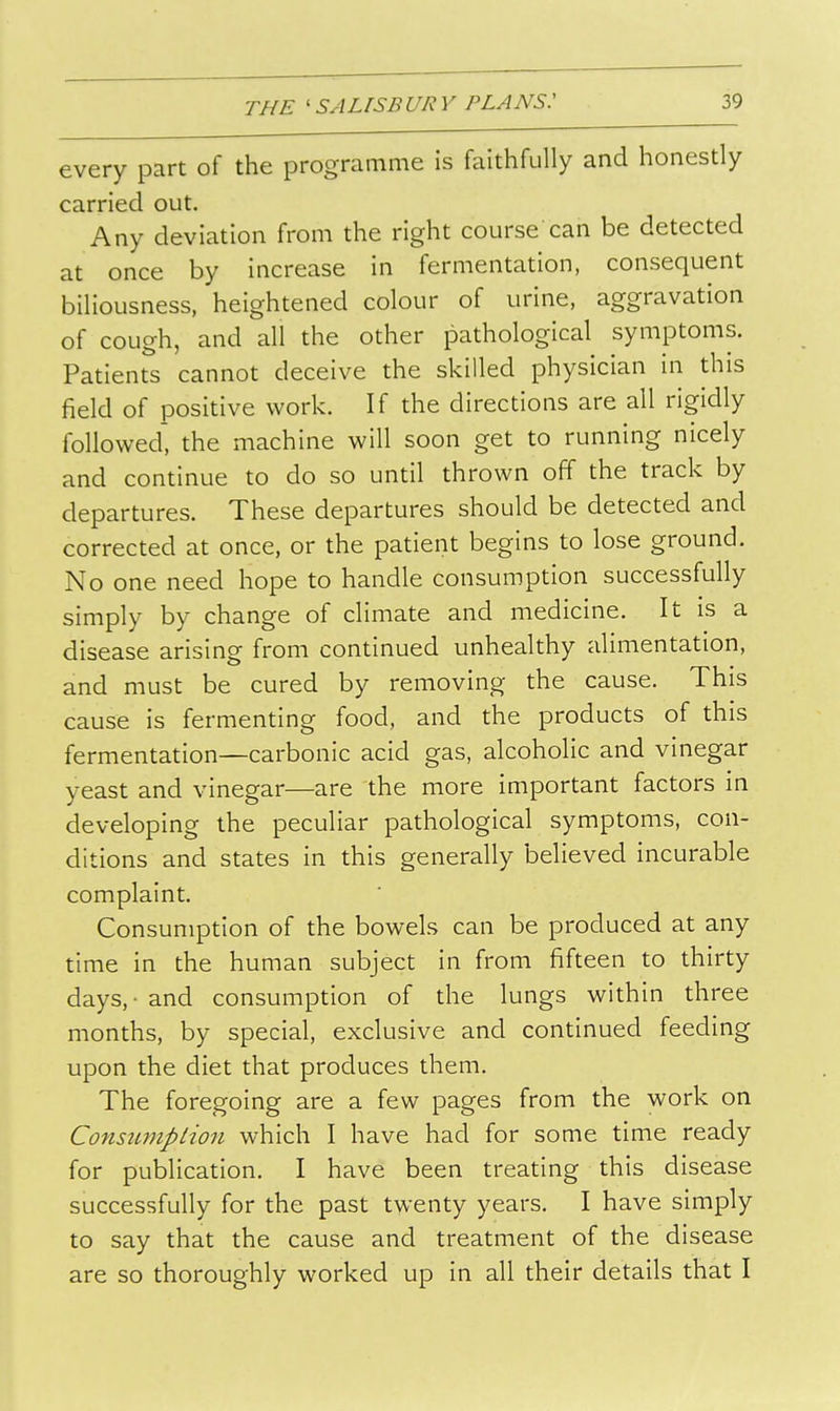 every part of the programme is faithfully and honestly carried out. Any deviation from the right course can be detected at once by increase in fermentation, consequent biliousness, heightened colour of urine, aggravation of cough, and all the other pathological symptoms. Patients cannot deceive the skilled physician in this field of positive work. If the directions are all rigidly followed', the machine will soon get to running nicely and continue to do so until thrown off the track by departures. These departures should be detected and corrected at once, or the patient begins to lose ground. No one need hope to handle consumption successfully simply by change of climate and medicine. It is a disease arising from continued unhealthy alimentation, and must be cured by removing the cause. This cause is fermenting food, and the products of this fermentation—carbonic acid gas, alcoholic and vinegar yeast and vinegar—are the more important factors in developing the peculiar pathological symptoms, con- ditions and states in this generally believed incurable complaint. Consumption of the bowels can be produced at any time in the human subject in from fifteen to thirty days, - and consumption of the lungs within three months, by special, exclusive and continued feeding upon the diet that produces them. The foregoing are a few pages from the work on Constunplion which I have had for some time ready for publication. I have been treating this disease successfully for the past twenty years. I have simply to say that the cause and treatment of the disease are so thoroughly worked up in all their details that I