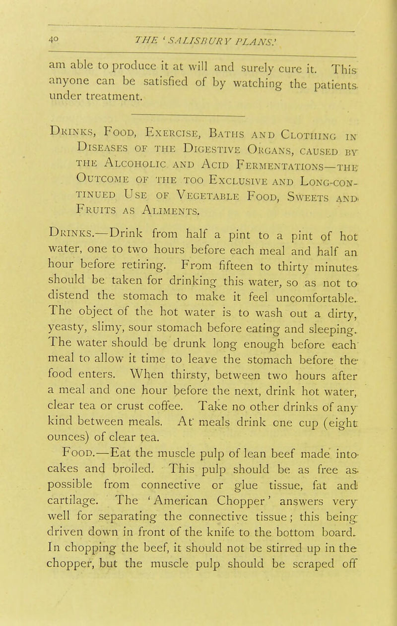 am able to produce it at will and surely cure it. This anyone can be satisfied of by watching the patients- under treatment. Drinks, Food, Exercise, Baths and Clothing in Diseases of the Digestive Organs, caused by THE Alcoholic and Acid Fermentations—the' Outcome of the too Exclusive and Long-con- tinued Use of Vegetable Food, Sweets and. Fruits as Aliments. Drinks.—Drink from half a pint to a pint of hot water, one to two hours before each meal and half an hour before retiring. From fifteen to thirty minutes should be taken for drinking this water, so as not to distend the stomach to make it feel uncomfortable.. The object of the hot water is to wash out a dirty, yeasty, slimy, sour stomach before eating and sleeping. The water should be drunk long enough before each meal to allow it time to leave the stomach before the food enters. When thirsty, between two hours after a meal and one hour before the next, drink hot water, clear tea or crust coffee. Take no other drinks of any^ kind between meals. At meals drink one cup (eight ounces) of clear tea. Food.—Eat the muscle pulp of lean beef made into- cakes and broiled. This pulp should be as free as possible from connective or glue tissue, fat and cartilage. The ' American Chopper' answers very well for separating the connective tissue; this being- driven down in front of the knife to the bottom board.. In chopping the beef, it should not be stirred up in the chopper, but the muscle pulp should be scraped off