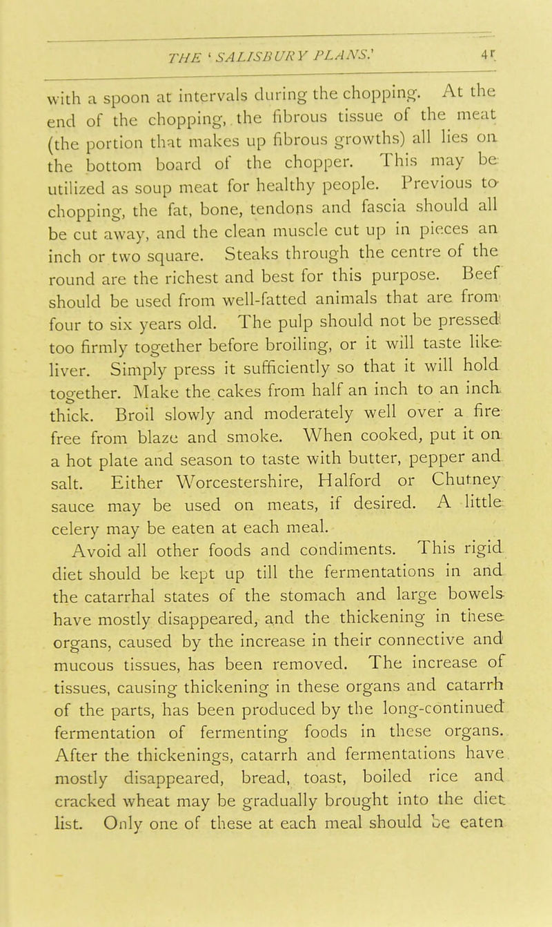 with a spoon at intervals during the choppino. At the end of the chopping,. the fibrous tissue of the meat (the portion that makes up fibrous growths) all lies on the bottom board of the chopper. This may be utiUzed as soup meat for healthy people. Previous to- chopping, the fat, bone, tendons and fascia should all be cut away, and the clean muscle cut up in pieces an inch or two square. Steaks through the centre of the round are the richest and best for this purpose. Beef should be used from well-fatted animals that are fronT four to six years old. The pulp should not be pressed! too firmly together before broiling, or it will taste like, liver. Simply press it sufficiendy so that it will hold together. Make the cakes from half an inch to an inch, thick. Broil slowly and moderately well over a fire free from blaze and smoke. When cooked, put it oa a hot plate and season to taste with butter, pepper and salt. Either Worcestershire, Halford or Chutney sauce may be used on meats, if desired. A litde- celery may be eaten at each meal. Avoid all other foods and condiments. This rigid, diet should be kept up till the fermentations in and the catarrhal states of the stomach and large bowels have mosdy disappeared, and the thickening in tiiese organs, caused by the increase in their connective and mucous tissues, has been removed. The increase of tissues, causing thickening in these organs and catarrh of the parts, has been produced by the long-continued fermentation of fermenting foods in these organs. After the thickenings, catarrh and fermentations have mosdy disappeared, bread, toast, boiled rice and cracked wheat may be gradually brought into the diet list. Only one of these at each meal should be eaten