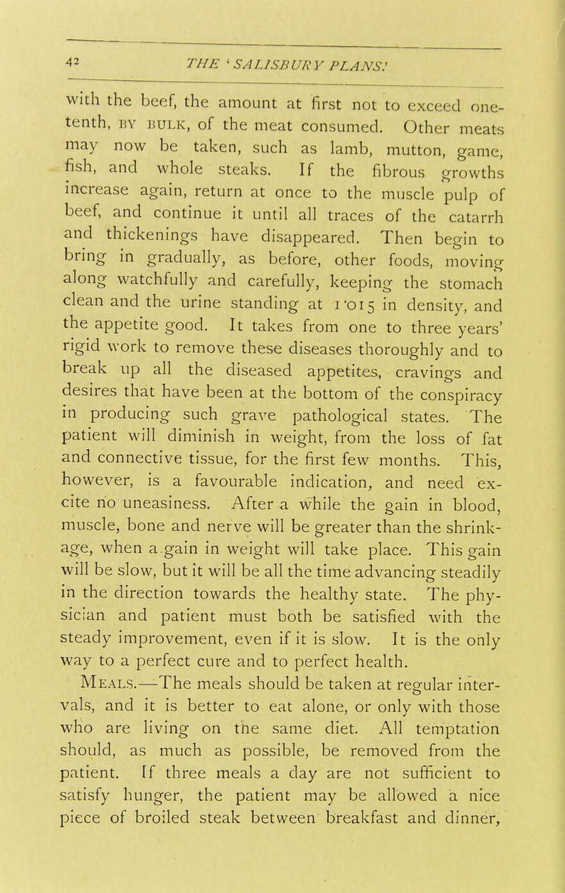 With the beef, the amount at first not to exceed one- tenth, BY BULK, of the meat consumed. Other meats may now be taken, such as lamb, mutton, game, fish, and whole steaks. If the fibrous growths increase again, return at once to the muscle pulp of beef, and continue it until all traces of the catarrh and thickenings have disappeared. Then begin to bring in gradually, as before, other foods, moving along watchfully and carefully, keeping the stomach clean and the urine standing at 1-015 in density, and the appetite good. It takes from one to three years' rigid work to remove these diseases thoroughly and to break up all the diseased appetites, cravings and desires that have been at the bottom of the conspiracy in producing such grave pathological states. The patient will diminish in weight, from the loss of fat and connective tissue, for the first few months. This, however, is a favourable indication, and need ex- cite no uneasiness. After a while the gain in blood, muscle, bone and nerve will be greater than the shrink- age, when a.gain in weight will take place. This gain will be slow, but it will be all the time advancing steadily in the direction towards the healthy state. The phy- sician and patient must both be satisfied with the steady improvement, even if it is slow. It is the only way to a perfect cure and to perfect health. Meals.—-The meals should be taken at regular inter- vals, and it is better to eat alone, or only with those who are living on the same diet. All temptation should, as much as possible, be removed from the patient. If three meals a day are not sufficient to satisfy hunger, the patient may be allowed a nice piece of broiled steak between breakfast and dinner.