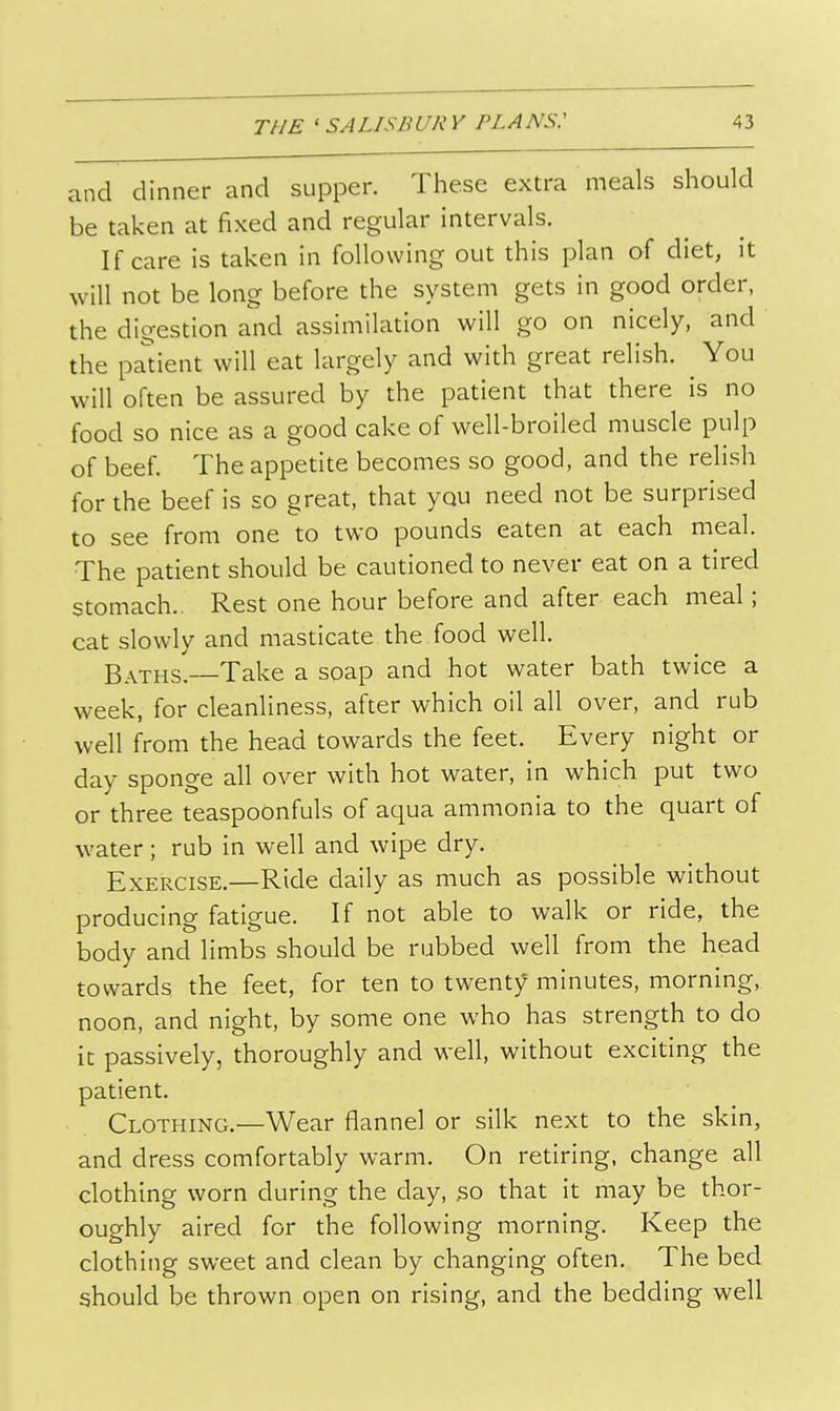 and dinner and supper. These extra meals should be taken at fixed and regular intervals. If care is taken in following out this plan of diet, it will not be long before the system gets in good order, the digestion and assimilation will go on nicely, and the padent will eat largely and with great relish. You will often be assured by the patient that there is no food so nice as a good cake of well-broiled muscle pulp of beef. The appetite becomes so good, and the relish for the beef is so great, that you need not be surprised to see from one to two pounds eaten at each meal. The patient should be cautioned to never eat on a tired stomach.. Rest one hour before and after each meal; cat slowly and masticate the food well. Baths! Take a soap and hot water bath twice a week, for cleanliness, after which oil all over, and rub well from the head towards the feet. Every night or day sponge all over with hot water, in which put two or three teaspoonfuls of aqua ammonia to the quart of water; rub in well and wipe dry. Exercise.—Ride daily as much as possible without producing fatigue. If not able to walk or ride, the body and limbs should be rubbed well from the head towards the feet, for ten to twent)f minutes, morning, noon, and night, by some one who has strength to do it passively, thoroughly and well, without exciting the patient. Clothing.—Wear flannel or silk next to the skin, and dress comfortably warm. On retiring, change all clothing worn during the day, so that it may be thor- oughly aired for the following morning. Keep the clothing sweet and clean by changing often. The bed should be thrown open on rising, and the bedding well