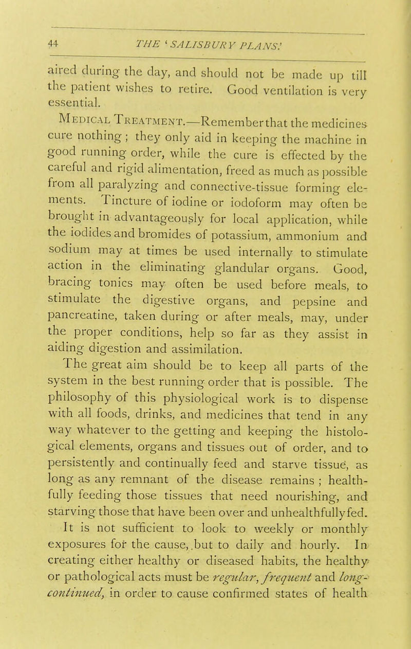 aired during the day, and should not be made up till the patient wishes to retire. Good ventilation is very essential. Medical Treatment.—Rememberthat the medicines cure nothing ; they only aid in keeping the machine in good running order, while the cure is effected by the careful and rigid alimentation, freed as much as possible from all paralyzing and connective-tissue forming ele- ments. Tincture of iodine or iodoform may often be brought in advantageously for local application, while the iodides and bromides of potassium, ammonium and sodium may at times be used internally to stimulate action in the eliminating glandular organs. Good, bracing tonics may often be used before meals, to stimulate the digestive organs, and pepsine and pancreatine, taken during or after meals, may, under the proper conditions, help so far as they assist in aiding digestion and assimilation. The great aim should be to keep all parts of the system in the best running order that is possible. The philosophy of this physiological work is to dispense with all foods, drinks, and medicines that tend in any way whatever to the getting and keeping the histolo- gical elements, organs and tissues out of order, and to persistently and continually feed and starve tissue, as long as any remnant of the disease remains ; health- fully feeding those tissues that need nourishing, and starving those that have been over and unhealthfullyfed. It is not sufficient to look to weekly or monthly exposures for the cause,.but to daily and hourly. In creating either healthy or diseased habits, the healthy or pathological acts must be fi'equent and long- coiitimied, in order to cause confirmed states of health