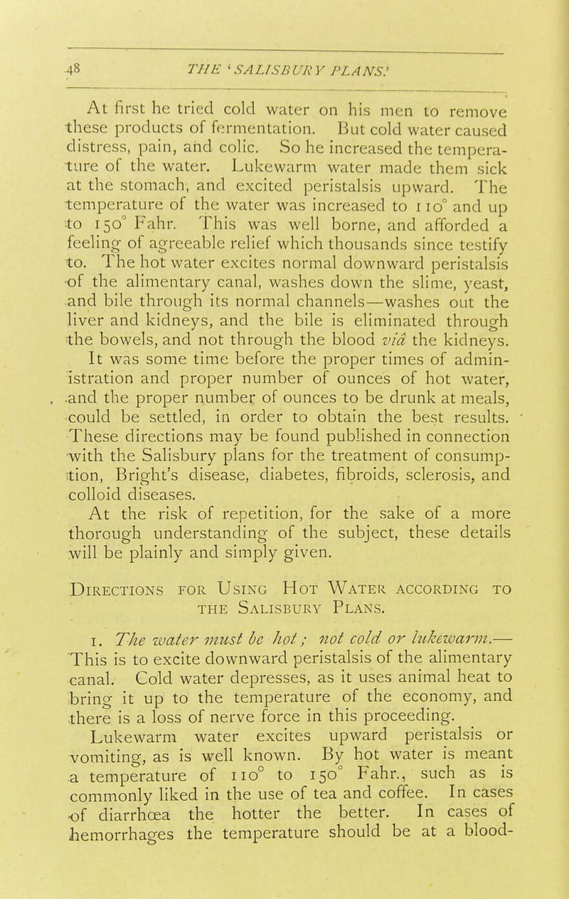 At first he tried cold water on his men to remove these products of fermentation. But cold water caused distress, pain, and colic. So he increased the tempera- ture of the water. Lukewarm water made them sick at the stomach, and excited peristalsis upward. The temperature of the water was increased to iio° and up to 150° Fahr. This was well borne, and afforded a feeling of agreeable relief which thousands since testify to. The hot water excites normal downward peristalsis of the alimentary canal, washes down the slime, yeast, and bile through its normal channels—washes out the liver and kidneys, and the bile is eliminated through the bowels, and not through the blood via the kidneys. It was some time before the proper times of admin- istration and proper number of ounces of hot water, •and the proper number of ounces to be drunk at meals, could be settled, in order to obtain the best results. These directions may be found published in connection with the Salisbury plans for the treatment of consump- tion, Bright's disease, diabetes, fibroids, sclerosis, and colloid diseases. At the risk of repetition, for the sake of a more thorough understanding of the subject, these details will be plainly and simply given. Directions for Using Hot Water according to THE Salisbury Plans. I. The zvater must be hot; not cold or hikeivarm.— This is to excite downward peristalsis of the alimentary canal. Cold water depresses, as it uses animal heat to bring it up to the temperature of the economy, and there is a loss of nerve force in this proceeding. Lukewarm water excites upward peristalsis or vomiting, as is well known. By hot water is meant a temperature of 110° to 150° Fahr., such as is commonly liked in the use of tea and coffee. In cases ■of diarrhoea the hotter the better. In cases of hemorrhages the temperature should be at a blood-