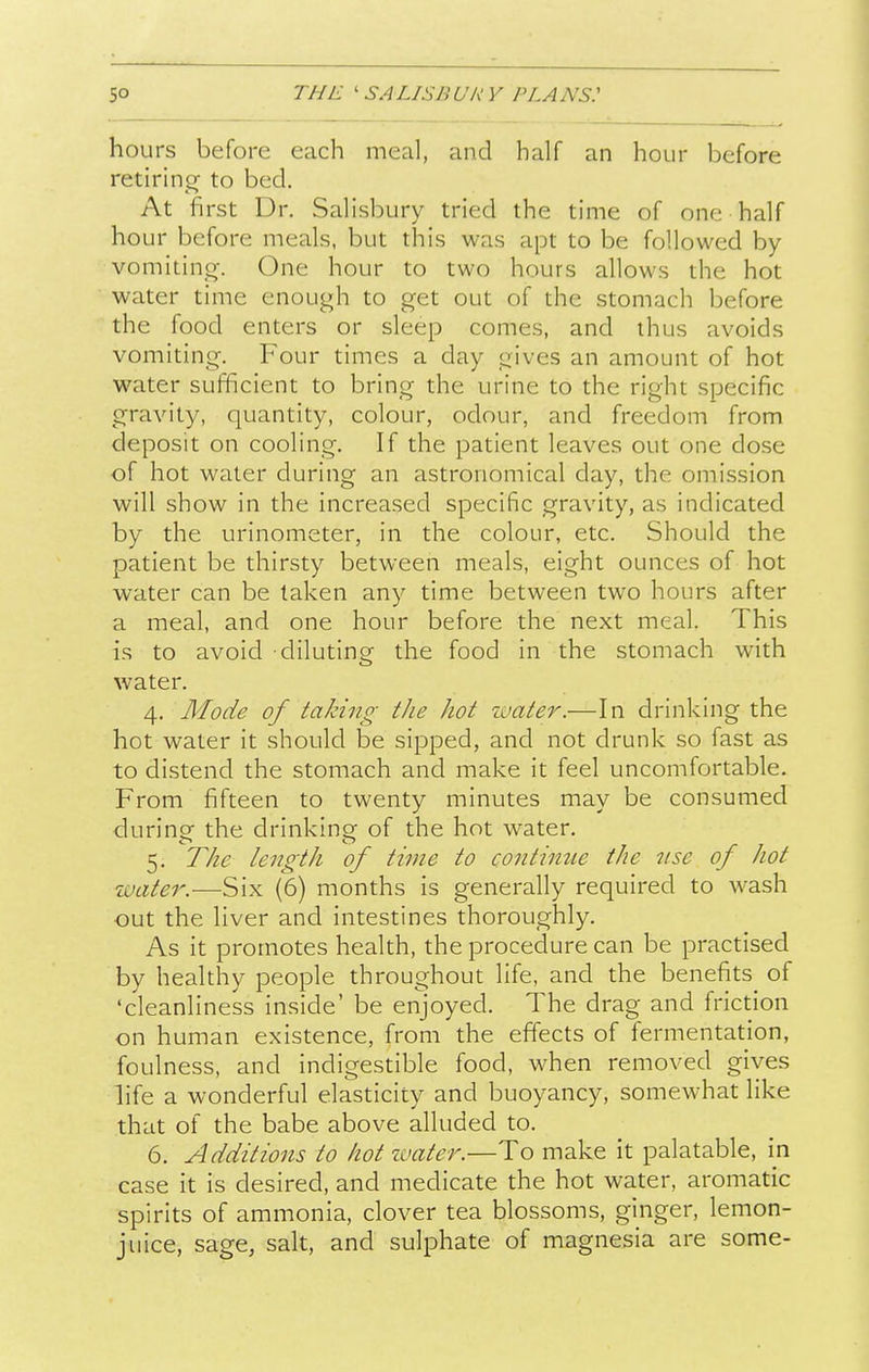 5° hours before each meal, and half an hour before retirin<T to bed. At first Dr. Salisbury tried the time of one half hour before meals, but this was apt to be followed by vomiting. One hour to two hours allows the hot water time enough to get out of the stomach before the food enters or sleep comes, and thus avoids vomiting. Four times a day gives an amount of hot water sufficient to bring the urine to the right specific gravity, quantity, colour, odour, and freedom from deposit on cooling. If the patient leaves out one dose of hot water during an astronomical day, the omission will show in the increased specific gravity, as indicated by the urinometer, in the colour, etc. Should the patient be thirsty between meals, eight ounces of hot water can be taken any time between two hours after a meal, and one hour before the next meal. This is to avoid diluting the food in the stomach with water. 4. Mode of taking the hot zuater.—In drinking the hot water it should be sipped, and not drunk so fast as to distend the stomach and make it feel uncomfortable. From fifteen to twenty minutes may be consumed during the drinking of the hot water. 5. The length of time to continue the tise of hot water.—Six (6) months is generally required to wash out the liver and intestines thoroughly. As it promotes health, the procedure can be practised by healthy people throughout life, and the benefits of 'cleanliness inside' be enjoyed. The drag and friction on human existence, from the effects of fermentation, foulness, and indigestible food, when removed gives life a wonderful elasticity and buoyancy, somewhat like that of the babe above alluded to. 6. Additions to hot water.—To make it palatable, in case it is desired, and medicate the hot water, aromatic spirits of ammonia, clover tea blossoms, ginger, lemon- juice, sage, salt, and sulphate of magnesia are some-
