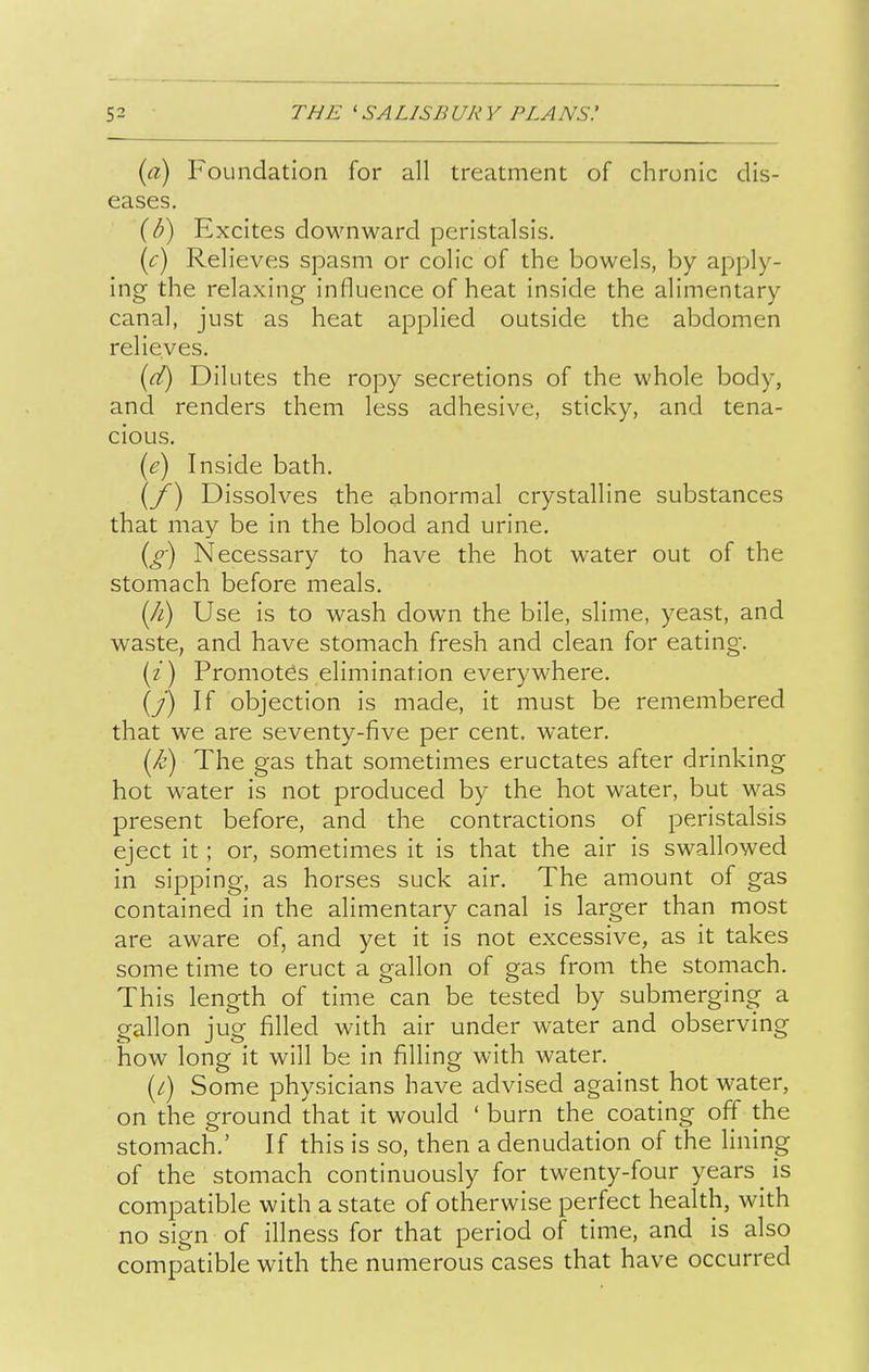 {a) Foundation for all treatment of chronic dis- eases. (^) Excites downward peristalsis. {c) Relieves spasm or colic of the bowels, by apply- ing the relaxing influence of heat inside the alimentary canal, just as heat applied outside the abdomen relieves. {d) Dilutes the ropy secretions of the whole body, and renders them less adhesive, sticky, and tena- cious. {e) Inside bath, (/) Dissolves the abnormal crystalline substances that may be in the blood and urine. {g) Necessary to have the hot water out of the stomach before meals. {Ji) Use is to wash down the bile, slime, yeast, and waste, and have stomach fresh and clean for eating. (z) Promotes elimination everywhere. (y) If objection is made, it must be remembered that we are seventy-five per cent, water. (/&) The gas that sometimes eructates after drinking hot water is not produced by the hot water, but was present before, and the contractions of peristalsis eject it; or, sometimes it is that the air is swallowed in sipping, as horses suck air. The amount of gas contained in the alimentary canal is larger than most are aware of, and yet it is not excessive, as it takes some time to eruct a gallon of gas from the stomach. This length of time can be tested by submerging a gallon jug filled with air under water and observing how long it will be in filling with water. [i) Some physicians have advised against hot water, on the ground that it would ' burn the coating off the stomach.' If this is so, then a denudation of the lining of the stomach continuously for twenty-four years is compatible with a state of otherwise perfect health, with no sign of illness for that period of time, and is also compatible with the numerous cases that have occurred