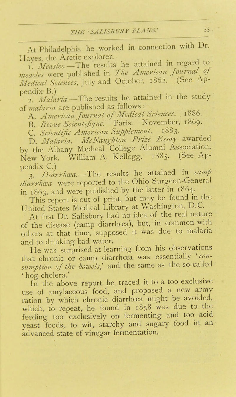 At Philadelphia he worked in connection with Dr. Hayes, the Arctic explorer. I Measles.^Thtt results he attained in regard to measles were published in The American Journal of 3Jedical Sciences, July and October. 1862. (bee Ap- pendix B.) .... I 2. Malaria.—results he attained in the stuay of malaria are published as follows : A. American Joiirnal of Medical Sciences. 1886. Revue Sclentlfiqne. Paris. November, 1869. C. SclenllHc American Sitpplemenl. 1883. D. Malaria. McNaughlon Prize Essay awarded by the Albany Medical College Alumni Association. New York. William A. Kellogg. 1885. (See Ap- pendix C.) 3. Dlarrhcea.—T\i^ results he attained in camp dlarrJma were reported to the Ohio Surgeon-General in 1863, and were published by the latter in 1864. This report is out of print, but may be found in the United States Medical Library at Washington, D.C. At first Dr. Salisbury had no idea of the real nature of the disease (camp diarrhoea), but, in common with others at that time, supposed it was due to malaria and to drinking bad water. He was surprised at learning from his observations that chronic or camp diarrhoea was essentially 'con- sumption of the bozvelsl and the same as the so-called ' hog cholera.' In the above report he traced it to a too exclusive use of amylaceous food, and proposed a new army ration by which chronic diarrhoea might be avoided, which, to repeat, he found in 1858 was due to the feeding too exclusively on fermenting and too_ acid yeast foods, to wit, starchy and sugary food in an advanced state of vinegar fermentation.