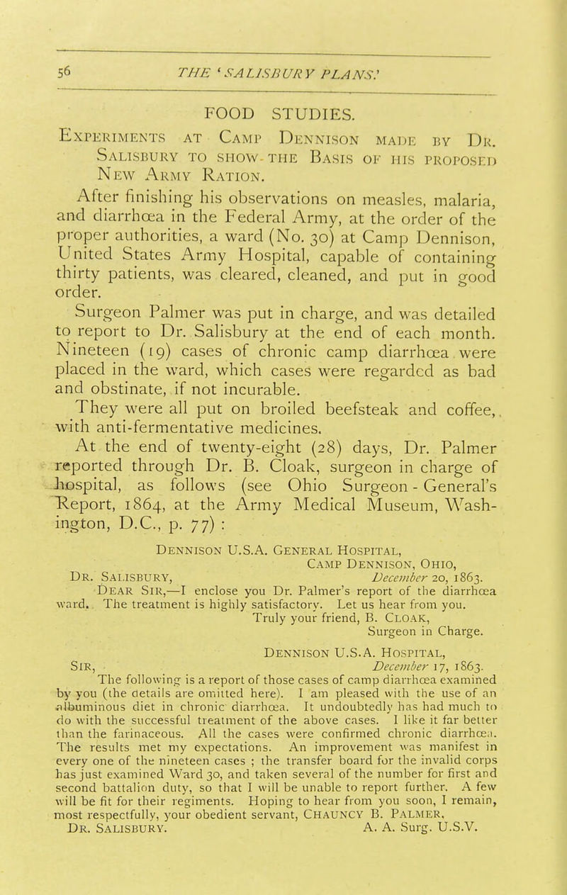 FOOD STUDIES. Experiments at Camp Dennison maue by Dr. Salisbury to show the Basis of his proposed New Army Ration. After finishing his observations on measles, malaria, and diarrhoea in the Federal Army, at the order of the proper authorities, a ward (No. 30) at Camp Dennison, United States Army Hospital, capable of containing thirty patients, was cleared, cleaned, and put in good order. Surgeon Palmer was put in charge, and was detailed to report to Dr. Salisbury at the end of each month. Nineteen (19) cases of chronic camp diarrhoea were placed in the ward, which cases were regarded as bad and obstinate, if not incurable. They were all put on broiled beefsteak and coffee,, with anti-fermentative medicines. At the end of twenty-eight (28) days. Dr. Palmer reported through Dr. B. Cloak, surgeon in charge of JiDspital, as follows (see Ohio Surgeon - General's Heport, 1864, at the Army Medical Museum, Wash- ington, D.C., p. 77) : Dennison U.S.A. General Hospital, Camp Dennison, Ohio, Dr. Salisbury, December 20, 1863. Dear Sir,—I enclose you Dr. Palmer's report of the diarrhcEa ward. The treatment is highly satisfactory. Let us hear from you. Truly your friend, B. Cloak, Surgeon in Charge. Dennison U.S.A. Hospital, Sir, Decembe7- 17, 1863. The following is a report of those cases of camp diarrhoea examined by you (the details are omitted here). I am pleased with the use of an .ilbuminous diet in chronic diarrhcea. It undoubtedly has had much to do with the successful treatment of the above cases. I like it far better than the farinaceous. AH the cases were confirmed chronic diarrhce.i. The results met my expectations. An improvement was manifest in every one of the nineteen cases ; the transfer board for the invalid corps has just examined Ward 30, and taken several of the number for first and second battalion duty, so that I will be unable to report further. A few will be fit for their regiments. Hoping to hear from you soon, I remain, most respectfully, your obedient servant, Chauncy B. Palmer, Dr. Salisbury. A. A. Surg. U.S.V.