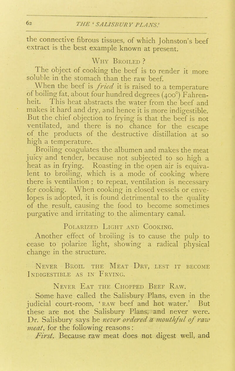 the connective fibrous tissues, of which Johnston's beef extract is the best example known at present. Why Broiled ? The object of cookincr the beef is to render it more soluble in the stomach than the raw beef. When the beef is fried it is raised to a temperature of boilinor fat, about four hundred degrees (400°) Fahren- heit. This heat abstracts the water from the beef and makes it hard and dry, and hence it is more indigestible. But the chief objection to frying is that the beef is not ventilated, and there is no chance for the escape of the products of the destructive distillation at so high a temperature. Broiling coagulates the albumen and makes the meat juicy and tender, because not subjected to so high a heat as in frying. Roasting in the open air is equiva- lent to broiling, which is a mode of cooking where there is ventilation ; to repeat, ventilation is necessary for cooking. When cooking in closed vessels or enve- lopes is adopted, it is found detrimental to the quality of the result, causing the food to become sometimes purgative and irritating to the alimentary canal. Polarized Light and Cooking, Another effect of broiling is to cause the pulp to cease to polarize light, showing a radical physical change in the structure. Never Broil the Meat Dry, lest it become Indigestible as in Frying. Never Eat the Chopped Beef Raw. Some have called the Salisbury Plans, even in the judicial court-room, 'raw beef and hot water.' But these are not the Salisbury Plans, and never were. Dr. Salisbury says he never ordered a mouthful of raiu meat, for the following reasons : First. Because raw meat does not digest well, and