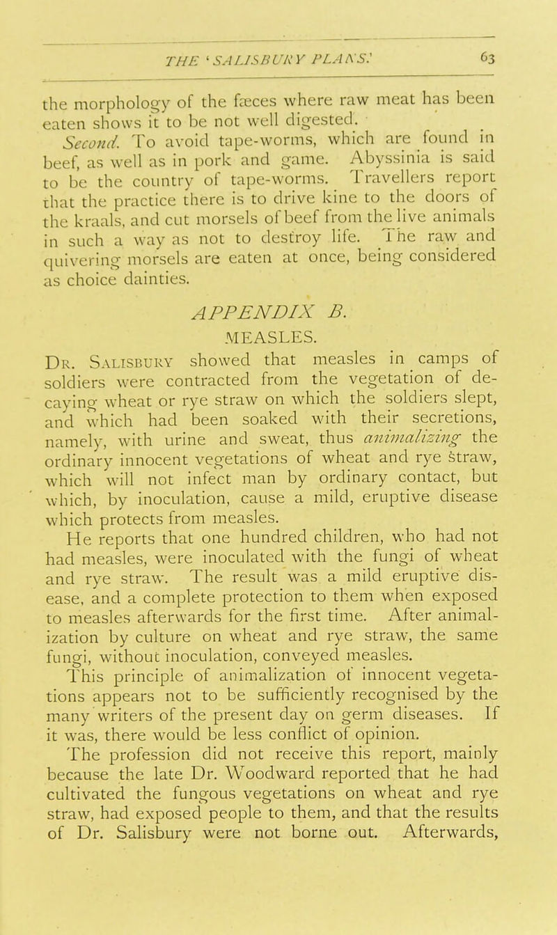 the morphology of the fceces where raw meat has been eaten shows k to be not well digested. Second. To avoid tape-worms, which are found m beef, as well as in pork and game. Abyssinia is said to be the country of tape-worms. Travellers report that the practice there is to drive kine to the doors of the kraals, and cut morsels of beef from the^Hve animals in such a way as not to destroy life. _ i he raw and quivering morsels are eaten at once, being considered as choice dainties. APPENDIX B. MEASLES. Dr. Salisbury showed that measles in ^ camps of soldiers were contracted from the vegetation of de- ' caying wheat or rye straw on which the soldiers slept, and which had been soaked with their secretions, namely, with urine and sweat, thus animalizing the ordinary innocent vegetations of wheat and rye straw, which will not infect man by ordinary contact, but which, by inoculation, cause a mild, eruptive disease which protects from measles. He reports that one hundred children, who had not had measles, were inoculated with the fungi of wheat and rye straw. The result was a mild eruptive dis- ease, and a complete protection to them when exposed to measles afterwards for the first time. After animal- ization by culture on wheat and rye straw, the same fungi, without inoculation, conveyed measles. This principle of animalization of innocent vegeta- tions appears not to be sufficiently recognised by the many writers of the present day on germ diseases. If it was, there would be less conflict of opinion. The profession did not receive this report, mainly because the late Dr. Woodward reported that he had cultivated the fungous vegetations on wheat and rye straw, had exposed people to them, and that the results of Dr. Salisbury were not borne out. Afterwards,