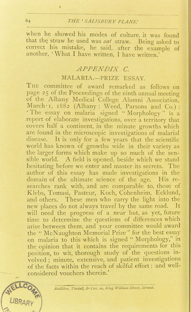 I 64 T/fE ' SALISB UR V PLANS.' when he showed his modes of culture, it was found that th^ straw he used was oaif straw. Being asked to correct his mistake, he said, after the example of another, 'What I have written, I have written.' APPENDIX C. MALARIA.—PRIZE ESSAY. The committee of award remarked as follows on page 25 of the Proceedings of the ninth annual meeting of the Albany Medical College Alumni Association, March'1, 1882 (Albany: Weed, Parsons and Co.) : ' The essay on malaria signed  Morphology  is a report of elaborate investigations, over a territory that covers half a continent, in the minute growths which are found in the microscopic investigations of malarial disease. It is only for a few years that the scientific world has known of growths wide in their variety as the larger forms which make up so much of the sen- sible world. A field is opened, beside which we stand hesitating before we enter and master its secrets. The author of this essay has made investigations in the domain of the ultimate science of the age. His re- searches rank with, and are comparable to, those of Klebs, Tomasi, Pasteur, Koch, Cohenheim, Ecklund, and others. These men who carry the light into the new places do not always travel by the same road. It will need the progress of a near but, as yet, future time to determine the questions of differences which arise between them, and your committee would award the  McNaughton Memorial Prize  for the best essay on malaria to this which is signed  Morphology, in the opinion that it contains the requirements for this position, to wit, thorough study of the questions^ in- volved ; minute, extensive, and patient investigations of the facts within the reach of skilful effort; and well- considered vouchers therein.' Baillicre, Tindall, Cox, 20, King IViliiam Street, Sirami.