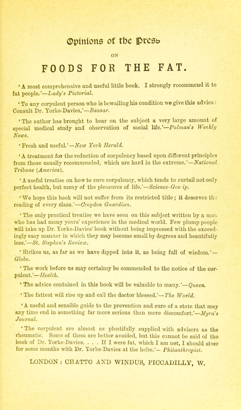 ON FOODS FOR THE FAT. ' A most comprehensive and useful little book. I strongly recommend it to fat people.'—Lady's Fictorial. ' To any corpulent person who is bewailing his condition we give this advice: Consult Dr. Yorke-Davies.'—Bazaar. ' The author has brought to bear on the subject a very large amount of special medical study and observation of social life.'—Pulman's Weekly News. ' Fresh and useful.'—Neio YorJc Herald. ' A treatment for the reduction of corpulency based upon different principles from those usually recommended, which are hard in the extreme.'—National Tribune {America). ' A useful treatise on how to cure corpulency, which tends to curtail not only perfect health, but many of the pleasures of life.'—Science-Oos ip. ' We hope this book will not suffer from its restricted title ; it deserves tlu reading of every class.'—Croydon Guardian. ' The only practical treatise we have seen on this subject written by a man who has had many years' experience iu the medical world. Few plump people will take up Dr. Yorke-Davies' book without being impressed with the exceed- ingly easy manner in which they may become small by degrees and beautifully less.'—St. Stephen's Review. ' Strikes us, as far as we have dipped into it, as being full of wisdom.'— Globe. ' The work before ns may certainly be commended to the notice of the cor- pulent.'—Health. ' The advice contained in this book will be valuable to many.'—Queen. ' The fattest wUl rise up and call the doctor blessed.'—The World. ' A useful and sensible guide to the prevention and cure of a state that may any time end in something far more serious than mere discomfort.'—Mi/ra'a Journal, ' The corpulent are almost as plentifully supplied with advisers as the rheumatic. Some of them are bettor avoided, but this cannot be said of tho book of Dr. Yorke-Davies. ... If I were fat, which I am not, I should steer for some months with Dr. Yorlte-Davies at the helm.'— Philanthropist. LONDON : CHATTO AXD WINDUS, PICCADILLY, W.