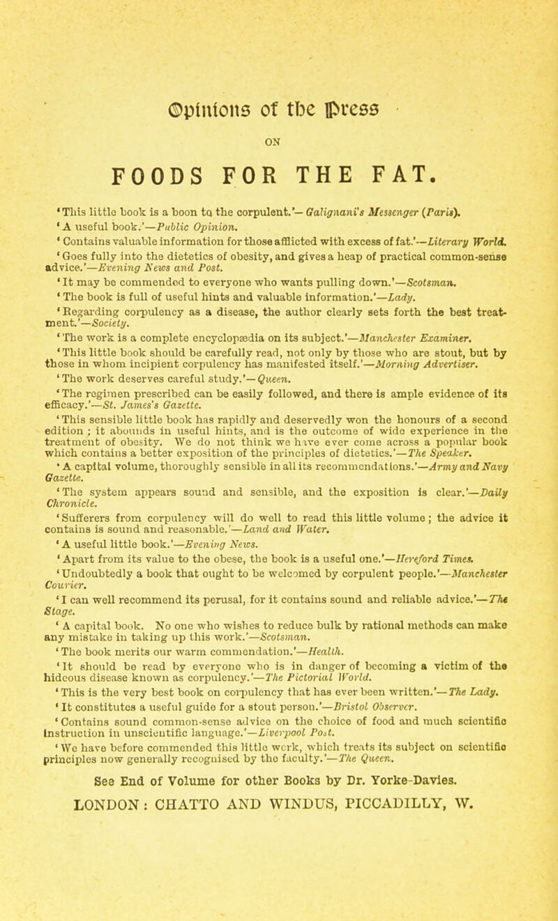 ON FOODS FOR THE FAT. 'This littlo Ijoolc is a boon to the corpulent.'— Qalignani'a Messenger {Parit\ ' A useful book.'—Public Opinion, ' Contains valuable information for those afBicted with excess of fat.—Literary World. 'Goes fully into the dietetics of obesity, and gives a heap of practical common-senBe advice.'—Evening News and Post. 'It may be commended to everyone who wants pulling down.'—Scotsman. ' The book is full of useful hints and valuable information.'—Ladi/. 'Eegarding coi-pulency as a disease, the author clearly sets forth the best treat- ment.'—Society. ' The work is a complete encyclopsedia on its subject.—Manchester Examiner. 'This little book should be carefully read, not only by those who are stout, but by those in whom incipient corpulency has manifested itself.'—Morning Advertiser. 'The work deserves careful stwAy.'—Queen. ' The regimen prescribed can be easily followed, and there is ample evidence of its efScacy.'—St. James's Gazette. 'This sensible little book has rapidly and deservedly won the honours of a second edition ; it abounds in useful hints, and is tlie outcome of wide experience in tlie treatment of obesity. We do not think we hxve ever come across a popular book which contains a better exposition of the principles of dietetics.'—The Speaker. ' A capital volume, thoroughly sensible inallits recommendations.'—Army and Navy Gazette. 'The system appears sound and sensible, and the exposition is clear.'—Daily Chronicle. 'Sufferers from corpulency will do well to read this little volume; the advice it contains is sound and reasonable.'—Land and Water, ' A useful little book.'—Eeening Netvs. ' Apart from its value to the obese, the book is a useful one.'—Hereford Times, 'Undoubtedly a book that ought to be welcomed by corpulent people.'—Manehaler Courier. 'I can well recommend its perusal, for it contains sound and reliable advice.'—7T)* Stage. ' A capital book. No one who wishes to reduce bulk by rational methods can make any mistake in taking up this work.'—Scotsman. 'The book merits our warm commendation.'—Health. ' It should be read by evpryono who is in danger of becoming a victim of the hideous disease known as corpulency.'—The Pictorial IForW. 'This is the very best book on coi-pulency that has ever been written.'—The Lady, ' It constitutes a useful guido for a stout person.'—Bristol Observer. ' Contains sound common-sense advice on the choice of food and much scientific Instruction in unscientific language.'—iiwi-jioof Po^t. 'Wc have before commended this littlo work, which treats its subject on scientific principles now generally recognised by tho faculty.'—T/ie Queen. Sea End of Volume for other Books by Dr. Yorke-Davies.