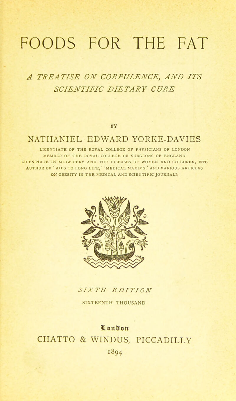 FOODS FOR THE FAT A TREATISE ON CORPULENCE, AND ITS SCIENTIFIC DIETARY CURE NATHANIEL EDWARD YORKE-DAVIES LICENTIATE OF THE ROYAL COLLEGE OF PHYSICIANS OF LONDON MEMBKR OF THE ROYAL COLLEGE OF SURGEONS OF ENGLAND LICENTIATE IN MIDWIFERY AND THE DISEASES OF WOMEN AND CHILDREN, ETC. AUTHOR OF 'aids TO LONG LIFE,' 'MEDICAL MAXIMS,' AND VARIOUS ARTICLES ON OBESITY IN THE MEDICAL AND SCIENTIFIC J0URNAL3 BY SIXTH EDITION SIXTEENTH THOUSAND H oution CHATTO & WINDUS, PICCADILLY 1894