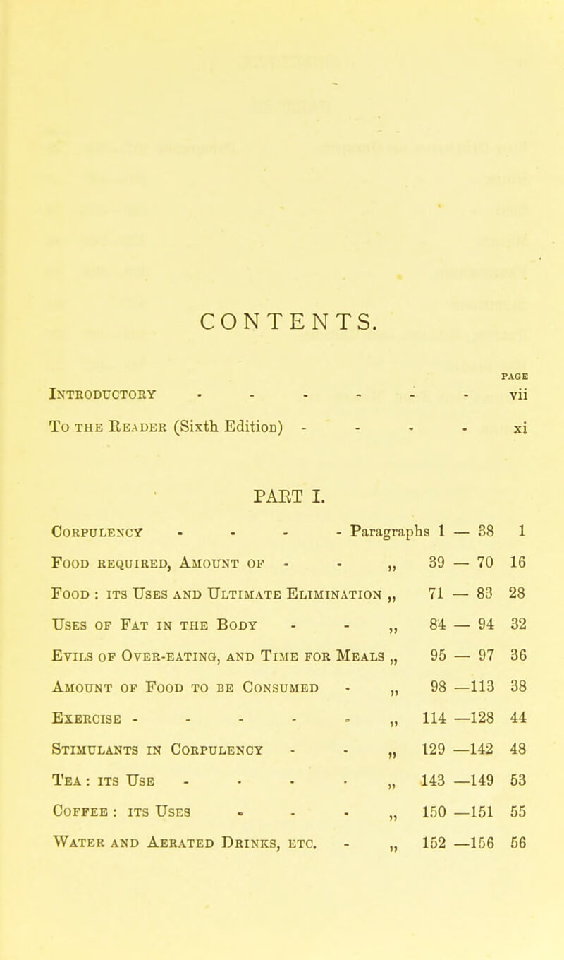 CONTENTS. PAGE Introductory ...... yii To THE Reader (Sixth EditioD) - - - - xi PABT I. Corpulency .... Paragraphs 1 — 38 1 Food required, Amount op - 39 — 70 16 Food : its Uses and Ultimate Elimination » 71 — 83 28 Uses of Fat in the Body )> 84 — 94 32 Evils of Over-eating, and Time for Meals )) 95 — 97 36 Amount of Food to be Consumed )) 98 —113 38 Exercise - - - - = 114 —128 44 Stimulants in Corpulency » 129 —142 48 Tea : its Use .... )) 143 —149 53 Coffee : its Uses )» 150 —151 55 Water and Aerated Drinks, etc. it 152 —156 56