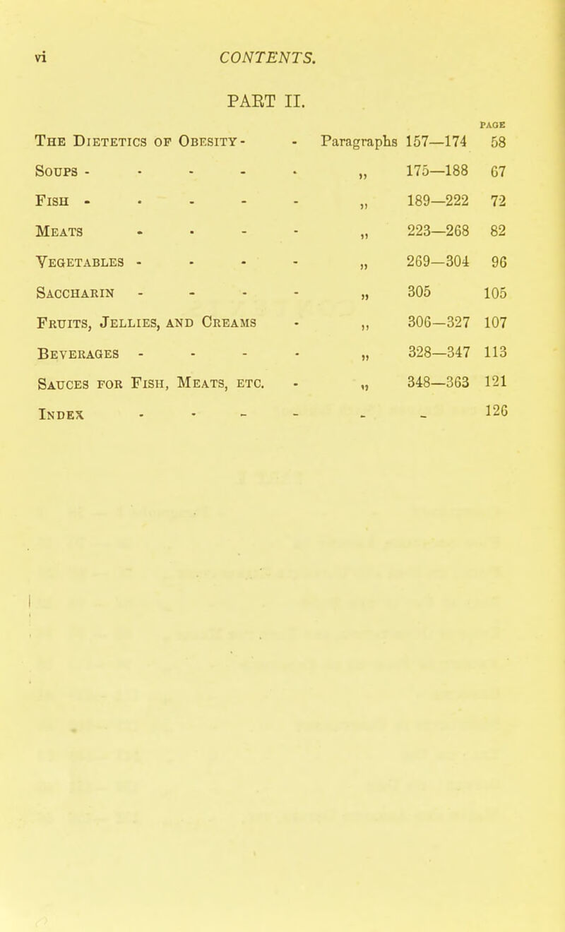 PART II. The Dietetics of Obesity- Soups - - - . . Fish - . . - - Meats .... Vegetables - - - - Saccharin . - . - Fruits, Jellies, and Creams Beverages - - - . Sauces for Fish, Meats, etc. Index . . _ _ PAGE Paragraphs 157—174 >) 175—188 67 )i 189—222 72 )) 223—268 82 )) ^0*7 D\J-± » 305 105 )) 306-327 107 ») 328—347 113 n 348—363 121 126