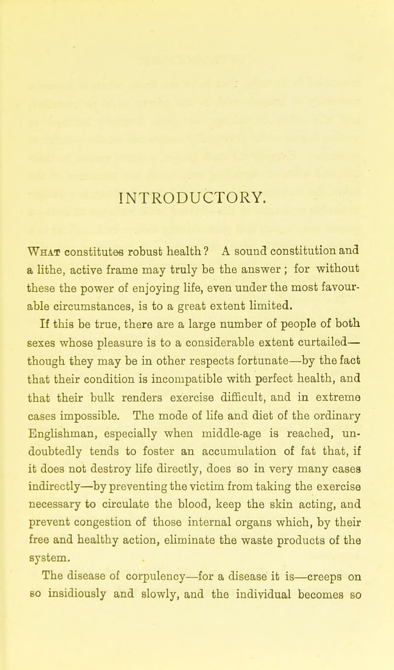 INTRODUCTORY. What constitutes robust health ? A sound constitution and a lithe, active frame may truly be the answer ; for without these the power of enjoying life, even under the most favour- able circumstances, is to a gceat extent Hmited. If this be true, there are a large number of people of both sexes whose pleasure is to a considerable extent curtailed— though they may be in other respects fortunate—by the fact that their condition is incompatible with perfect health, and that their bulk renders exercise difficult, and in extreme cases impossible. The mode of life and diet of the ordinary Enghshman, especially when middle-age is reached, un- doubtedly tends to foster an accumulation of fat that, if it does not destroy life directly, does so in very many cases indirectly—by preventing the victim from taking the exercise necessary to circulate the blood, keep the skin acting, and prevent congestion of those internal organs which, by their free and healthy action, ehminate the waste products of the system. The disease of corpulency—for a disease it is—creeps on 80 insidiously and slowly, and the individual becomes so