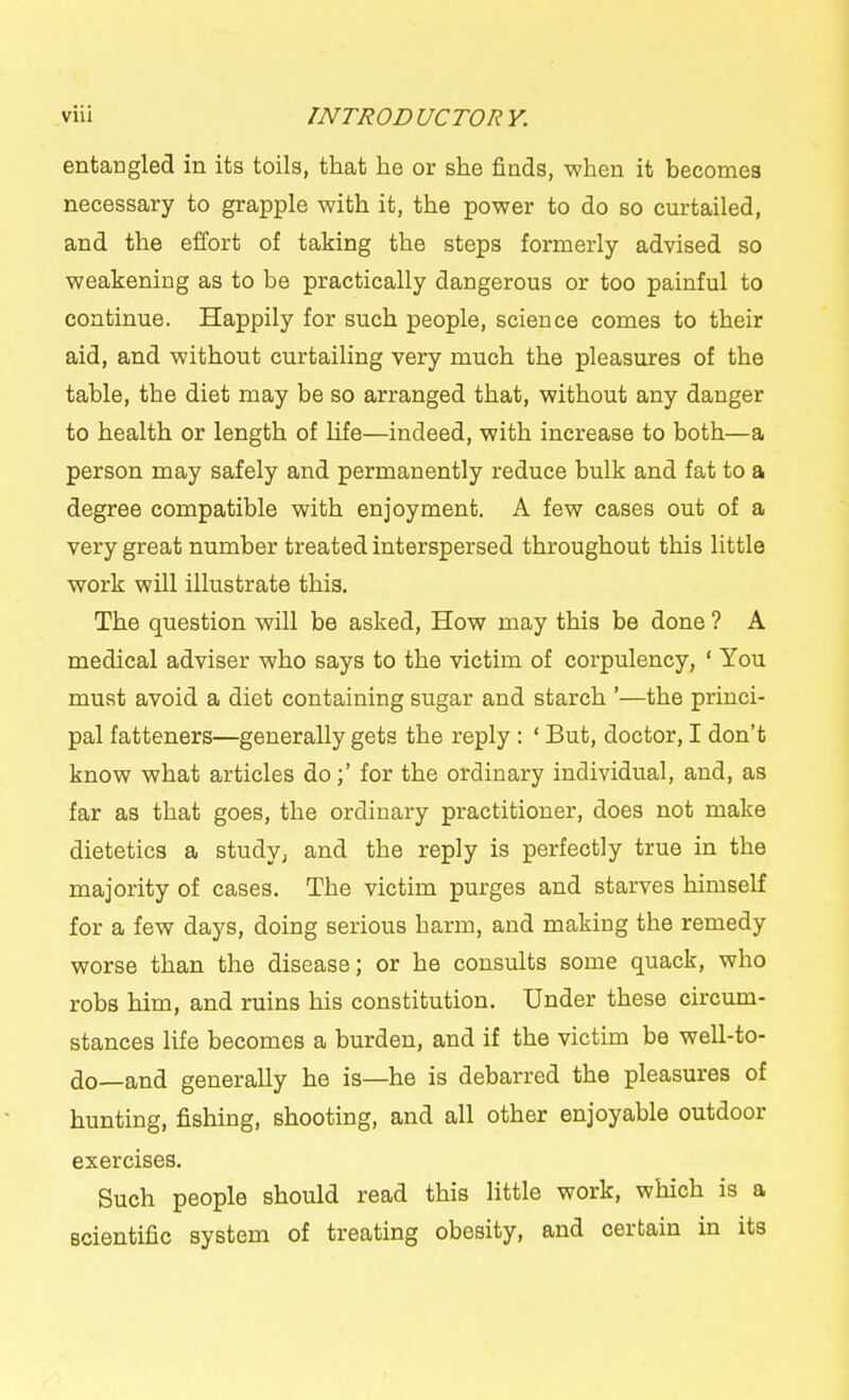 entaogled in its toils, that he or she finds, when it becomes necessary to grapple with it, the power to do so curtailed, and the effort of taking the steps formerly advised so weakening as to be practically dangerous or too painful to continue. Happily for such people, science comes to their aid, and without curtailing very much the pleasures of the table, the diet may be so arranged that, without any danger to health or length of life—indeed, with increase to both—a person may safely and permanently reduce bulk and fat to a degree compatible with enjoyment. A few cases out of a very great number treated interspersed throughout this little work will illustrate this. The question will be asked. How may this be done ? A medical adviser who says to the victim of corpulency, ' You must avoid a diet containing sugar and starch '—the princi- pal fatteners—generally gets the reply : ' But, doctor, I don't know what articles dofor the ordinary individual, and, as far as that goes, the ordinary practitioner, does not make dietetics a study, and the reply is perfectly true in the majority of cases. The victim purges and starves himself for a few days, doing serious harm, and making the remedy worse than the disease; or he consults some quack, who robs him, and ruins his constitution. Under these circum- stances life becomes a burden, and if the victim be well-to- do—and generally he is—he is debarred the pleasures of hunting, fishing, shooting, and all other enjoyable outdoor exercises. Such people should read this little work, which is a scientific system of treating obesity, and certain in its