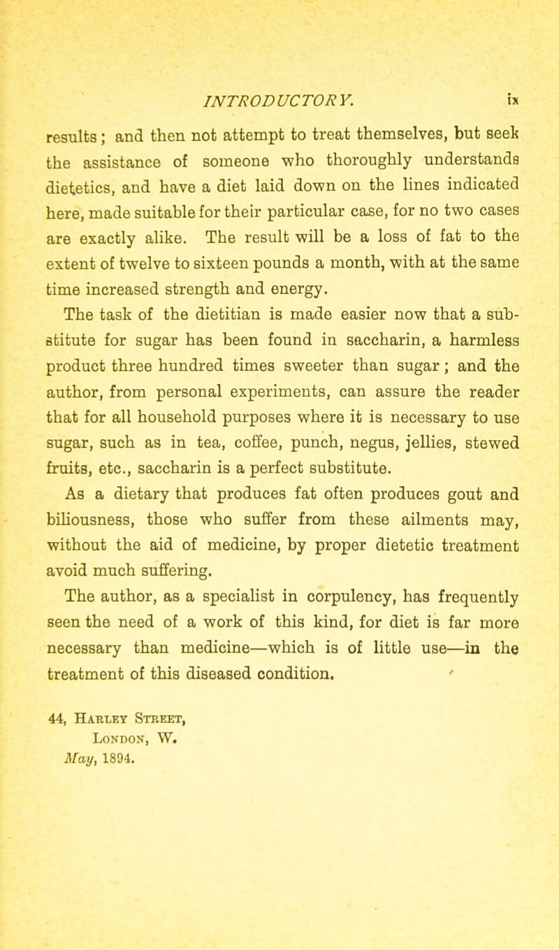results; and then not attempt to treat themselves, but seek the assistance of someone who thoroughly understands dietetics, and have a diet laid down on the lines indicated here, made suitable for their particular case, for no two cases are exactly alike. The result will be a loss of fat to the extent of twelve to sixteen pounds a month, with at the same time increased strength and energy. The task of the dietitian is made easier now that a sub- stitute for sugar has been found in saccharin, a harmless product three hundred times sweeter than sugar; and the author, from personal experiments, can assure the reader that for all household purposes where it is necessary to use sugar, such as in tea, coffee, punch, negus, jellies, stewed fruits, etc., saccharin is a perfect substitute. As a dietary that produces fat often produces gout and biliousness, those who suffer from these ailments may, without the aid of medicine, by proper dietetic treatment avoid much suffering. The author, as a specialist in corpulency, has frequently seen the need of a work of this kind, for diet is far more necessary than medicine—which is of little use—in the treatment of this diseased condition. 44, Harlet Steeet, London, W. May, 1894.