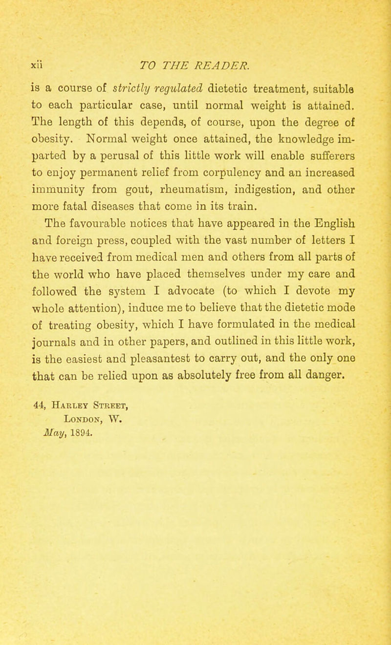 is a course of strictly regulated dietetic treatment, suitable to each particular case, until normal weight is attained. The length of this depends, of course, upon the degree of obesity. Normal weight once attained, the knowledge im- parted by a perusal of this little work will enable sufferers to enjoy permanent relief from corpulency and an increased immunity from gout, rheumatism, indigestion, and other more fatal diseases that come in its train. The favourable notices that have appeared in the English and foreign press, coupled with the vast number of letters I have received from medical men and others from all parts of the world who have placed themselves under my care and followed the system I advocate (to which I devote my whole attention), induce me to believe that the dietetic mode of treating obesity, which I have formulated in the medical journals and in other papers, and outhned in this Httle work, is the easiest and pleasantest to carry out, and the only one that can be relied upon as absolutely free from all danger. 44, Haeley Street, London, W. i/ay, 1894.