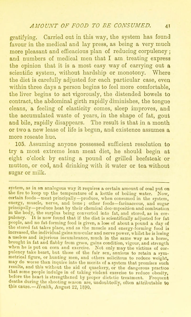 gratifying. Carried out in this way, the system has found favour in the medical and lay press, as being a very much more pleasant and efficacious plan of reducing corpulency \ and numbers of medical men that I am treating express the opinion that it is a most easy way of carrying out a scientific system, without hardship or monotony. Where the diet is carefully adjusted for each particular case, even within three days a person begins to feel more comfortable, the hver begins to act vigorously, the distended bowels to contract, the abdominal girth rapidly diminishes, the tongue cleans, a feeling of elasticity comes, sleep improves, and the accumulated waste of years, in the shape of fat, gout and bile, rapidly disappears. The result is that in a month or two a new lease of life is begun, and existence assumes a more roseate hue. 105. Assuming anyone possessed sufficient resolution to try a most extreme lean meat diet, he should begin at eight o'clock by eating a pound of grilled beefsteak or mutton, or cod, and drinking with it water or tea without sugar or milk. system, as in an analogous way it requires a certain amount of coal put on the fire to keep up the temperature of a kettle of boiling water. Now, certain foods—meat principally—produce, when consumed in the system, energy, muscle, nerve, and bone ; other foods—farinaceous, and sugar principally—produce heat by their chemical decmposition and combustion in the body, the surplus being converted into fat, and stored, as in cor- pulency. It is now found that if the diet is scientifically adjusted for fat people, and no fat-forming food is given, a loss of about a pound a day of the stored fat takes place, and as the muscle and energy-forming food is increased, the individual gains muscular and nerve power, whilst he is losing a useless and injurious incumbrance, much in the same way as a horse, brought in fat and flabby from grafs, gains condition, vigour, and strength when he is put on corn and exercise. Not only may the victims of cor- pulency take heart, but those of the fair sex, anxious to retain a sym- metrical figure, or hunting men, and others solicitous to reduce weight, may do worse than inquire into the merits of a system that promises such results, and this without the aid of quackery, or tlie dangerous practice that sorne people indulge in of taking violent exercise to reduce obesity, before the heart is strengthened by proper dietetic treatment. Frequent deaths during the shooting season are, undoubtedly, often attributable to tjiia canae.—IIeaMh, August 22, 1890,